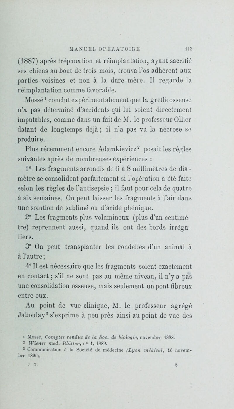 (1887) après trépanation et réimplantation, ayant sacrifié ses chiens au bout de trois mois, trouva l’os adhérent aux parties voisines et non à la dure-mère. Il regarde la réimplantation comme favorable. Mossé’ conclut expérimentalement que la greffe osseuse n’a pas déterminé d’accidents qui lui soient directement imputables, comme dans un fait de M. le professeur Ollier datant de longtemps déjà ; il n’a pas vu la nécrose se produire. Plus récemment encore Adamkievicz^ posait les règles suivantes après de nombreuses expériences : 1° Les fragments arrondis de 6 à 8 millimètres de dia- mètre se consolident parfaitement si l’opération a été faite selon les règles de l’antisepsie ; il faut pour cela de quatre à six semaines. On peut laisser les fragments à l’air dans une solution de sublimé ou d’acide phénique. 2° Les fragments plus volumineux (plus d’un centimè tre) reprennent aussi, quand ils ont des bords irrégu- liers. 3“ On peut transplanter les rondelles d’un animal à à l’autre ; 4“ Il est nécessaire que les fragments soient exactement en contact ; s’il ne sont pas au même niveau, il n’y a pas une consolidation osseuse, mais seulement un pont fibreux entre eux. Au point de vue clinique, M. le professeur agrégé Jaboulay^ s’exprime à peu près ainsi au point de vue des 1 Mossé, Comptes rendus de la Soc. de biologie, novembre 1888. * Wiener med. B lût ter, n» 1, 1889. 2 Communication à la Société de médecine (Lyon médical, 16 novem- bre 1890). J T. 8