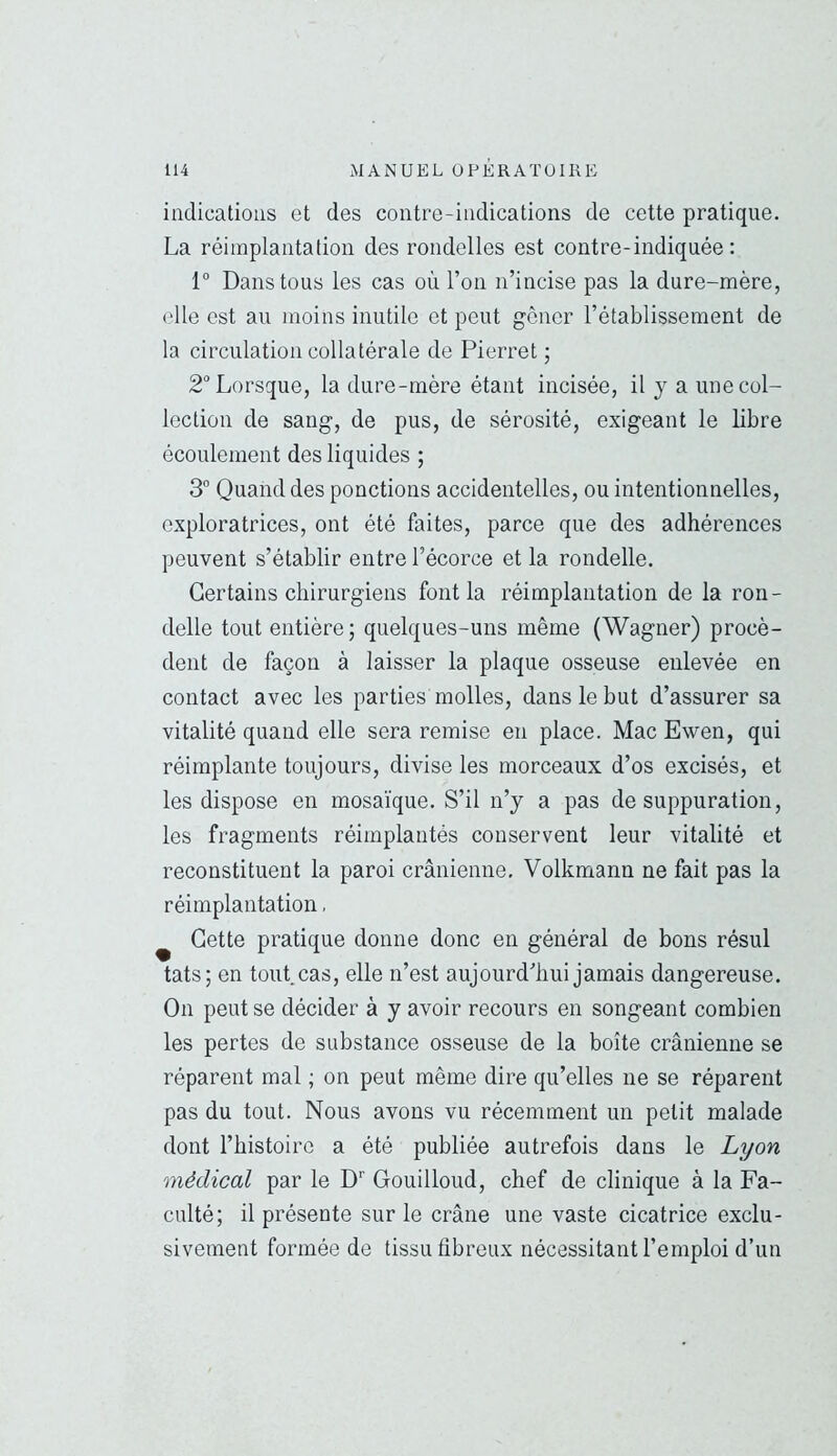 indications et des contre-indications de cette pratique. La réimplantation des rondelles est contre-indiquée: 1° Dans tous les cas où l’on n’incise pas la dure-mère, elle est au moins inutile et peut gêner l’établissement de la circulation collatérale de Pierre! ; 2° Lorsque, la dure-mère étant incisée, il y a une col- lection de sang, de pus, de sérosité, exigeant le libre écoulement des liquides ; 3° Quand des ponctions accidentelles, ou intentionnelles, exploratrices, ont été faites, parce que des adhérences peuvent s’établir entre l’écorce et la rondelle. Certains chirurgiens font la réimplantation de la ron- delle tout entière; quelques-uns même (Wagner) procè- dent de façon à laisser la plaque osseuse enlevée en contact avec les parties molles, dans le but d’assurer sa vitalité quand elle sera remise en place. Mac Ewen, qui réimplante toujours, divise les morceaux d’os excisés, et les dispose en mosaïque. S’il n’y a pas de suppuration, les fragments réimplantés conservent leur vitalité et reconstituent la paroi crânienne. Volkmann ne fait pas la réimplantation, ^ Cette pratique donne donc en général de bons résul tats; en tout, cas, elle n’est aujourd’hui jamais dangereuse. On peut se décider à y avoir recours en songeant combien les pertes de substance osseuse de la boîte crânienne se réparent mal ; on peut même dire qu’elles ne se réparent pas du tout. Nous avons vu récemment un petit malade dont l’histoire a été publiée autrefois dans le Lyon médical par le D' Gouilloud, chef de clinique à la Fa- culté; il présente sur le crâne une vaste cicatrice exclu- sivement formée de tissu fibreux nécessitant l’emploi d’un