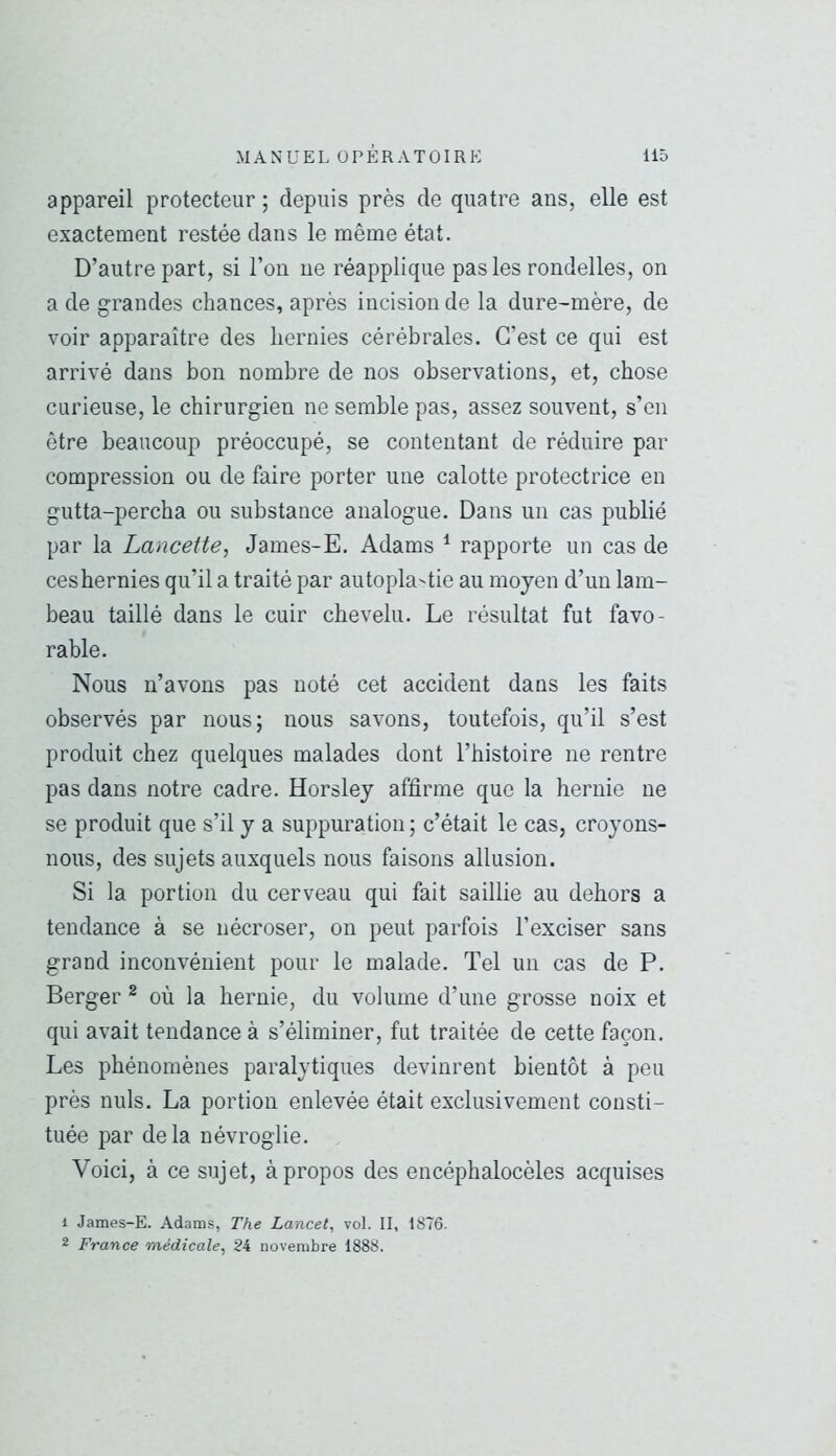 appareil protecteur ; depuis près de quatre ans, elle est exactement restée dans le même état. D’autre part, si l’on ne réapplique pas les rondelles, on a de grandes chances, après incision de la dure-mère, de voir apparaître des hernies cérébrales. C’est ce qui est arrivé dans bon nombre de nos observations, et, chose curieuse, le chirurgien ne semble pas, assez souvent, s’en être beaucoup préoccupé, se contentant de réduire par compression ou de faire porter une calotte protectrice en gutta-percha ou substance analogue. Dans un cas publié par la Lancette, James-E. Adams ^ rapporte un cas de ceshernies qu’il a traité par autopk'tie au moyen d’un lam- beau taillé dans le cuir chevelu. Le résultat fut favo- rable. Nous n’avons pas noté cet accident dans les faits observés par nous; nous savons, toutefois, qu’il s’est produit chez quelques malades dont l’histoire ne rentre pas dans notre cadre. Horsley affirme que la hernie ne se produit que s’il y a suppuration; c’était le cas, croyons- nous, des sujets auxquels nous faisons allusion. Si la portion du cerveau qui fait saillie au dehors a tendance à se nécroser, on peut parfois l’exciser sans grand inconvénient pour le malade. Tel un cas de P. Berger ^ où la hernie, du volume d’une grosse noix et qui avait tendance à s’éliminer, fut traitée de cette façon. Les phénomènes paralytiques devinrent bientôt à peu près nuis. La portion enlevée était exclusivement consti- tuée par de la névroglie. Voici, à ce sujet, à propos des encéphalocèles acquises 1 James-E. Adams, The Lancet, vol. II, 1876. 2 France médicale, 24 novembre 1888.