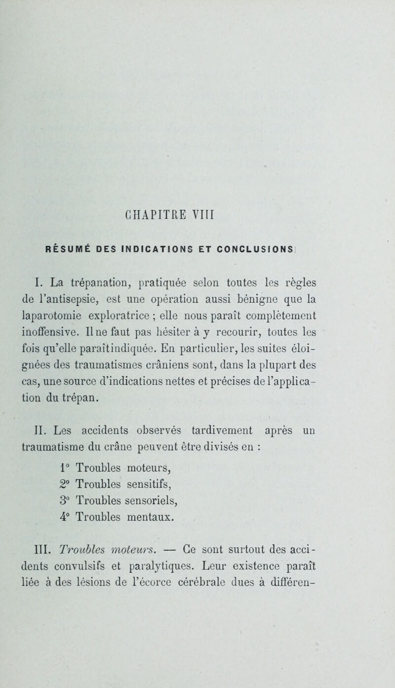 CHAPITRE VIII RÉSUMÉ DES INDICATIONS ET CONCLUSIONS! I. La trépanation, pratiquée selon toutes les règles de l’antisepsie, est une opération aussi bénigne que la laparotomie exploratrice ; elle nous paraît complètement inoffensive. Il ne faut pas hésiter à y recourir, toutes les fois qu’elle paraîtindiquée. En particulier, les suites éloi- gnées des traumatismes crâniens sont, dans la plupart des cas, une source d’indications nettes et précises de l’applica- tion du trépan. IL Les accidents observés tardivement après un traumatisme du crâne peuvent être divisés en ; 1° Troubles moteurs, 2“ Troubles sensitifs, 3“ Troubles sensoriels, 4® Troubles mentaux. III. Troubles moteurs. — Ce sont surtout des acci- dents convulsifs et paralytiques. Leur existence paraît liée à des lésions de l’écorce cérébrale dues à différen-