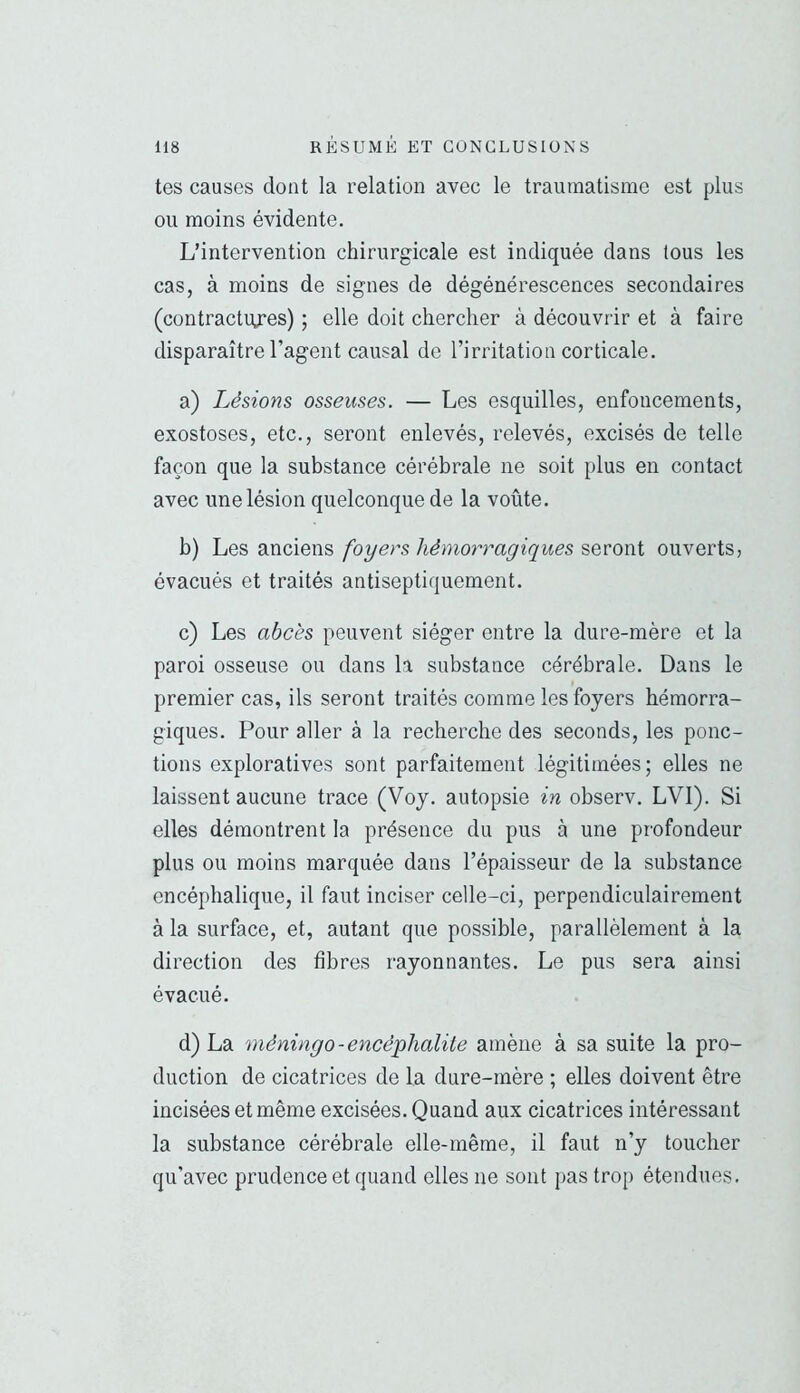 tes causes dont la relation avec le traumatisme est plus ou moins évidente. L’intervention chirurgicale est indiquée dans tous les cas, à moins de signes de dégénérescences secondaires (contractiyes) ; elle doit chercher à découvrir et à faire disparaître l’agent causal de l’irritation corticale. a) Lésions osseuses. — Les esquilles, enfoncements, exostoses, etc., seront enlevés, relevés, excisés de telle façon que la substance cérébrale ne soit plus en contact avec une lésion quelconque de la voûte. b) Les anciens foyers hémorragiques seront ouverts, évacués et traités antiseptiquement. c) Les abcès peuvent siéger entre la dure-mère et la paroi osseuse ou dans la substance cérébrale. Dans le premier cas, ils seront traités comme les foyers hémorra- giques. Pour aller à la recherche des seconds, les ponc- tions exploratives sont parfaitement légitimées; elles ne laissent aucune trace (Voy. autopsie in observ. LVl). Si elles démontrent la présence du pus à une profondeur plus ou moins marquée dans l’épaisseur de la substance encéphalique, il faut inciser celle-ci, perpendiculairement à la surface, et, autant que possible, parallèlement à la direction des fibres rayonnantes. Le pus sera ainsi évacué. d) La méningo-encéphalite amène à sa suite la pro- duction de cicatrices de la dure-mère ; elles doivent être incisées et même excisées. Quand aux cicatrices intéressant la substance cérébrale elle-même, il faut n’y toucher qu’avec prudence et quand elles ne sont pas trop étendues.