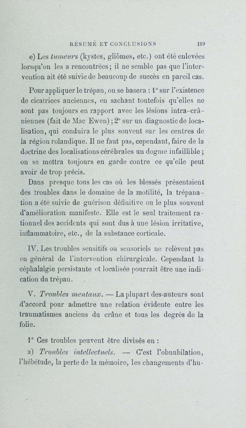 e) Les tumeurs (kystes, gliomes, etc.) ont été enlevées lorsqu’on les a rencontrées ; il ne semble pas que l’inter- vention ait été suivie de beaucoup de succès en pareil cas. Pour appliquer le trépan, on se basera : 1 sur l’existence de cicatrices anciennes, en sachant toutefois qu’elles ne sont pas toujours en rapport avec les lésions intra-crâ- niennes (fait de Mac Ewen) ;2 sur un diagnostic de loca- lisation, qui conduira le plus souvent sur les centres de la région rolandique. Il ne faut pas, cependant, faire de la doctrine des localisations cérébrales un dogme infaillible ; on se mettra toujours en garde contre ce qu’elle peut avoir de trop précis. Dans presque tous les cas où les blessés présentaient des [roubles dans le domaine de la motilité, la trépana- tion a été suivie de guérison définitive ou le plus souvent d’amélioration manifeste. Elle est le seul traitement ra- tionnel des accidents qui sont dus à une lésion irritative, infiammatoire, etc., de la substance corticale. IV. Les troubles sensitifs ou sensoriels ne relèvent pas en général de l’intervention chirurgicale. Cependant la céphalalgie persistante et localisée pourrait être une indi- cation du trépan. V. Troubles mentaux. —La plupart des-auteurs sont d’accord pour admettre une relation évidente entre les traumatismes anciens du crâne et tous les degrés de la folie. P Ces troubles peuvent être divisés en : a) Troubles intellectuels. — C’est l’obnubilation, l’hébétude, la perte de la mémoire, les changements d’hu-