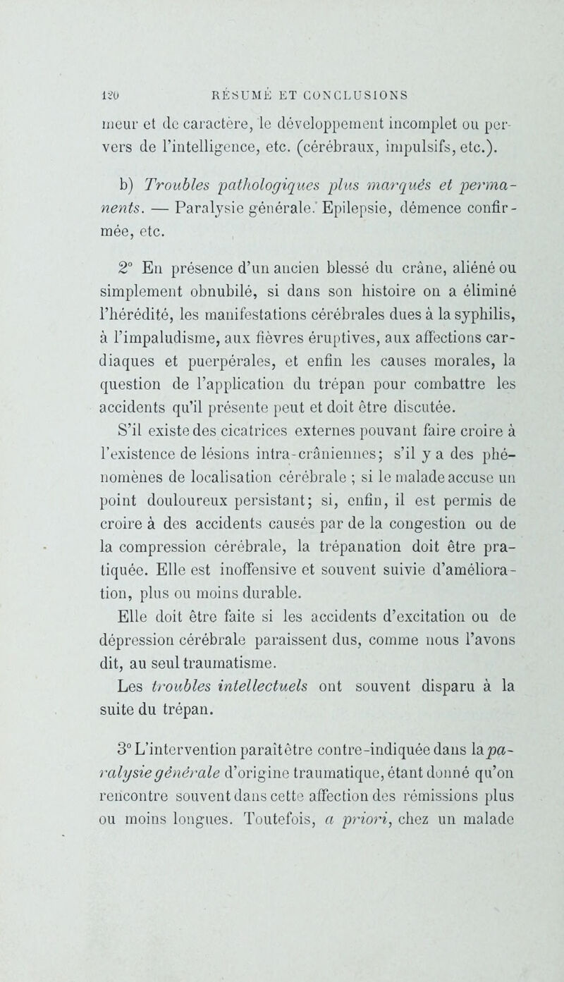 iiicui' et de caractère, le développement incomplet ou per- vers de rintelligence, etc. (cérébraux, impulsifs, etc.). b) Troubles pathologiques plus marqués et perma- nents. — Paralysie générale.’ Epilepsie, démence confir- mée, etc. 2° En présence d’un ancien blessé du crâne, aliéné ou simplement obnubilé, si dans son histoire on a éliminé riiérédité, les manifestations cérébrales dues à la syphilis, à l’impaludisme, aux fièvres éruptives, aux affections car- diaques et puerpérales, et enfin les causes morales, la question de l’application du trépan pour combattre les accidents qu’il présente peut et doit être discutée. S’il existe des cicatrices externes pouvant faire croire à l’existence de lésions intra-crâniennes; s’il y a des phé- nomènes de localisation cérébrale ; si le malade accuse un point douloureux persistant; si, enfin, il est permis de croire à des accidents causés par de la congestion ou de la compression cérébrale, la trépanation doit être pra- tiquée. Elle est inoffensive et souvent suivie d’améliora- tion, plus ou moins durable. Elle doit être faite si les accidents d’excitation ou de dépression cérébrale paraissent dus, comme nous l’avons dit, au seul traumatisme. Les troubles intellectuels ont souvent disparu à la suite du trépan. 3“ L’intervention paraîtêtre contre-indiquée dans lajja- ralysiegénérale d’origine traumatique, étant donné qu’on rencontre souvent dans cette affection des rémissions plus ou moins longues. Toutefois, a priori, chez un malade