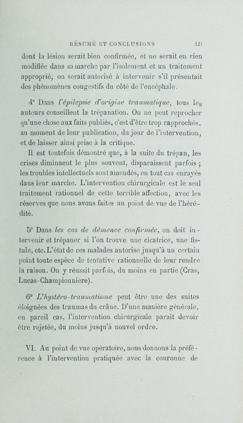 dont la lésion serait bien confirmée, et ne serait en rien modifiée dans sa marche par l’isolement et un traitement approprié, on serait autorisé à intervenir s’il présentait des phénomènes congestifs du côté de l’encéphale. 4° Dans l'épilepsie dCorigine traumatique, tous les auteurs conseillent la trépanation. On ne peut reprocher qu’une chose aux faits publiés, c’est d’être trop rapprochés, au moment de leur publication, du jour de l’intervention, et de laisser ainsi prise à la critique. 11 est toutefois démontré que, à la suite du trépan, les crises diminuent le plus souvent, disparaissent parfois ; les troubles intellectuels sont amendés, en tout cas enrayés dans leur marche. L’intervention chirurgicale est le senl traitement rationnel de cette terrible affection, avec les réserves que nous avons faites au point de vue de l’héré- dité. 5“ Dans les cas de démence confirmée, on doit in- tervenir et trépaner si l’on trouve une cicatrice, une fis- tule, etc. L’état de ces malades autorise jusqu’à un certain point toute espèce de tentative rationnelle de leur rendre la raison. On y réussit parfois, du moins en partie (Gras, Lucas - Championuière). 6® Uhystèro-traumatisme peut être une des suites éloignées des traumasdu crâne. D’une manière générale, on pareil cas, l’intervention chirurgicale paraît devoir être rejetée, du moins jusqu’à nouvel ordre. VI. Au point de vue opératoire, nous donnons la préfé- rence à l’intervention pratiquée avec la couronne de
