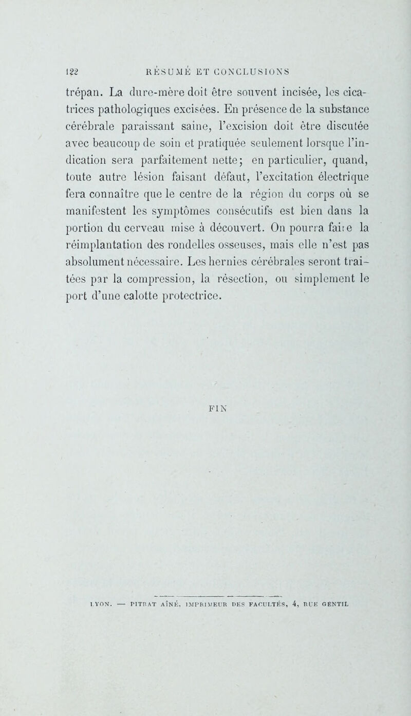 trépan. La dure-mère doit être souvent incisée, les cica- trices pathologiques excisées. En présence de la substance cérébrale paraissant saine, l’excision doit être discutée avec beaucoup de soin et pratiquée seulement lorsque l’in- dication sera parfaitement nette; en particulier, quand, toute autre lésion faisant défaut, l’excitation électrique fera connaître que le centre de la région du corps où se manifestent les symptômes consécutifs est bien dans la portion du cerveau mise à découvert. On pourra faite la réimplantation des rondelles osseuses, mais elle n’est pas absolument nécessaire. Les hernies cérébrales seront trai- tées par la compression, la résection, ou simplement le port d’une calotte protectrice. FIN l.YOM. PITHAT AÎNÉ. IMPhlMEUR DES FATULTÉS, 4, RLE GENTIL
