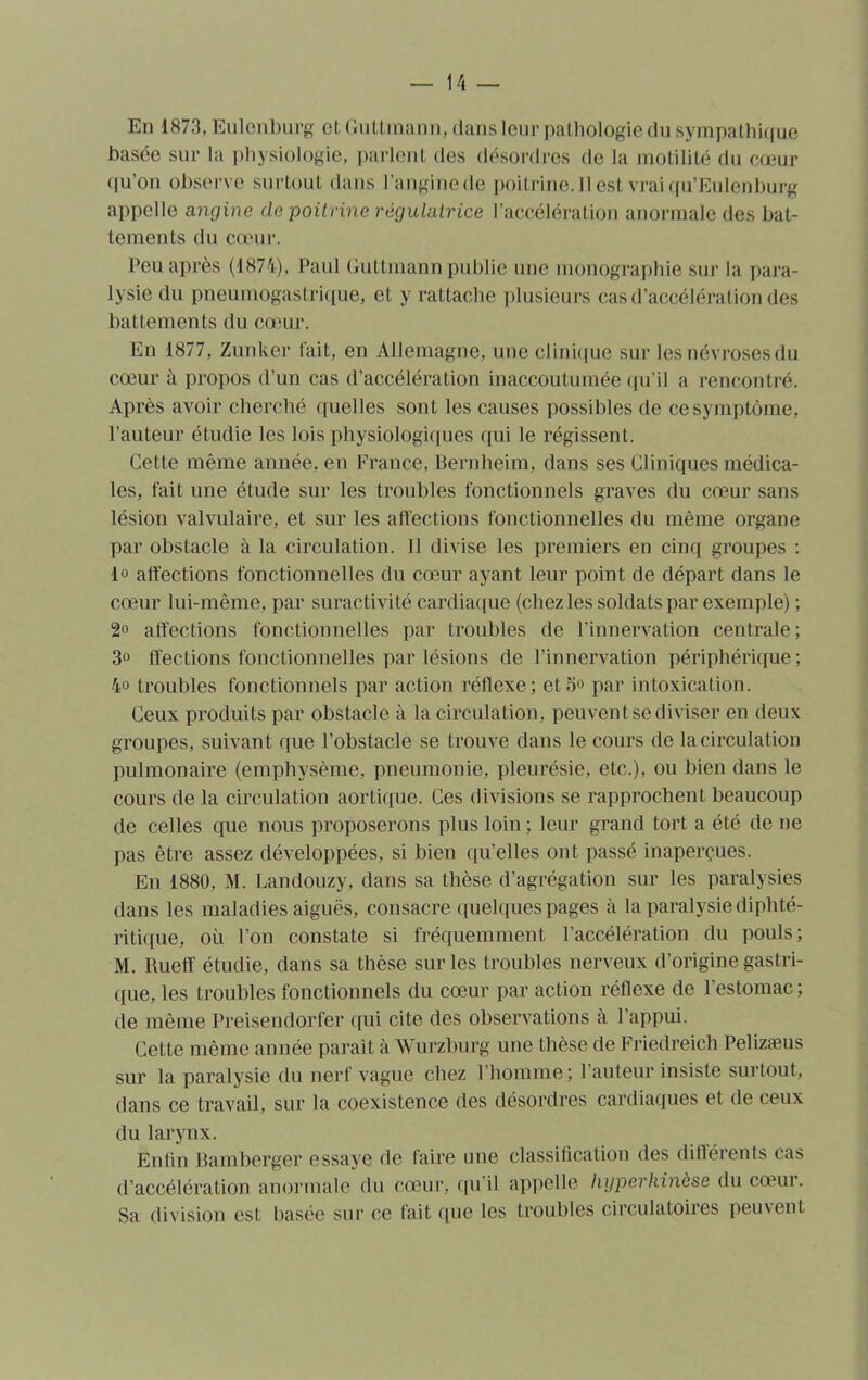 En 1873, Eulenburg et Gutlinann, dans leur pathologie du sympathique basée sur la physiologie, parlent des désordres de la motilité du cœur qu’on observe surtout dans l’anginede poitrine. 11 est vrai qu’Eulenburg appelle angine de poitrine régulatrice l’accélération anormale des bat- tements du cœur. Peu après (1874), Paul Guttmann publie une monographie sur la para- lysie du pneumogastrique, et y rattache plusieurs cas d’accélération des battements du cœur. En 1877, Zunker fait, en Allemagne, une clinique sur les névroses du cœur à propos d'un cas d’accélération inaccoutumée qu’il a rencontré. Après avoir cherché quelles sont les causes possibles de ce symptôme, l'auteur étudie les lois physiologiques qui le régissent. Cette même année, en France, Bernheim, dans ses Cliniques médica- les, fait une étude sur les troubles fonctionnels graves du cœur sans lésion valvulaire, et sur les affections fonctionnelles du même organe par obstacle à la circulation. Il divise les premiers en cinq groupes : lo affections fonctionnelles du cœur ayant leur point de départ dans le cœur lui-même, par suractivité cardiaque (chez les soldats par exemple) ; 2° affections fonctionnelles par troubles de l’innervation centrale; 3° ffections fonctionnelles par lésions de l’innervation périphérique; 4° troubles fonctionnels par action réflexe; cto° par intoxication. Ceux produits par obstacle à la circulation, peuvent se diviser en deux groupes, suivant que l’obstacle se trouve dans le cours de la circulation pulmonaire (emphysème, pneumonie, pleurésie, etc.), ou bien dans le cours de la circulation aortique. Ces divisions se rapprochent beaucoup de celles que nous proposerons plus loin ; leur grand tort a été de ne pas être assez développées, si bien qu’elles ont passé inaperçues. En 1880. M. Landouzy, dans sa thèse d’agrégation sur les paralysies dans les maladies aiguës, consacre quelques pages à la paralysie diphté- ritique, où l’on constate si fréquemment l’accélération du pouls; M. Rueff étudie, dans sa thèse sur les troubles nerveux d'origine gastri- que, les troubles fonctionnels du cœur par action réflexe de l’estomac ; de même Preisendorfer qui cite des observations à l’appui. Cette même année paraît à Wurzburg une thèse de Friedreich Pelizæus sur la paralysie du nerf vague chez l’homme; l’auteur insiste surtout, dans ce travail, sur la coexistence des désordres cardiaques et de ceux du larynx. Enfin Bamberger essaye de faire une classification des différents cas d’accélération anormale du cœur, qu’il appelle liyperkinèse du cœur. Sa division est basée sur ce fait que les troubles circulatoires peinent