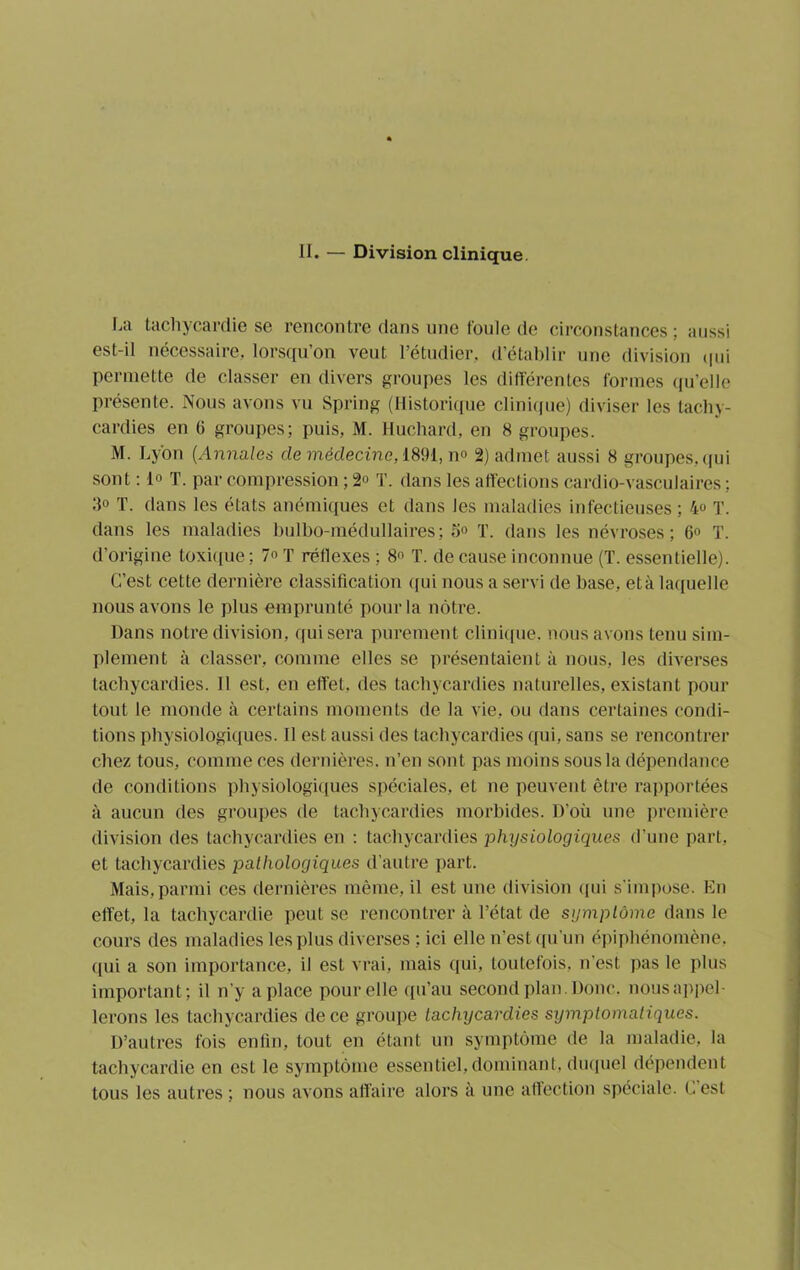 II. — Division clinique. La tachycardie se rencontre dans une foule de circonstances; aussi est-il nécessaire, lorsqu’on veut l’étudier, d’établir une division qui permette de classer en divers groupes les différentes formes qu elle présente. Nous avons vu Spring (Historique clinique) diviser les tachy- cardies en (j groupes; puis, M. Huchard, en 8 groupes. M. Lyon (Annales de médecine, 1891, n» 2) admet aussi 8 groupes, qui sont : If T. par compression ; 2» T. dans les affections cardio-vasculaires ; 3° T. dans les états anémiques et dans les maladies infectieuses ; 4° T. dans les maladies bulbo-médullaires; 5° T. dans les névroses; 6° T. d’origine toxique: T réflexes ; 8 T. de cause inconnue (T. essentielle). C’est cette dernière classification qui nous a servi de base, et à laquelle nous avons le plus emprunté pour la nôtre. Dans notre division, qui sera purement clinique, nous avons tenu sim- plement à classer, comme elles se présentaient à nous, les diverses tachycardies. 11 est, en effet, des tachycardies naturelles, existant pour tout le monde à certains moments de la vie, ou dans certaines condi- tions physiologiques. Il est aussi des tachycardies qui, sans se rencontrer chez tous, comme ces dernières, n’en sont pas moins sous la dépendance de conditions physiologiques spéciales, et ne peuvent être rapportées à aucun des groupes de tachycardies morbides. D’où une première division des tachycardies en : tachycardies physiologiques d’une part, et tachycardies pathologiques d’autre part. Mais, parmi ces dernières même, il est une division qui s’impose. En effet, la tachycardie peut se rencontrer à l’état de symptôme dans le cours des maladies les plus diverses ; ici elle n’est qu'un épiphénomène, qui a son importance, il est vrai, mais qui, toutefois, n’est pas le plus important; il n’y a place pour elle qu’au second plan. Donc, nous appel- lerons les tachycardies de ce groupe tachycardies symptomatiques. D’autres fois enfin, tout en étant un symptôme de la maladie, la tachycardie en est le symptôme essentiel, dominant, duquel dépendent tous les autres ; nous avons affaire alors il une affection spéciale. C’est