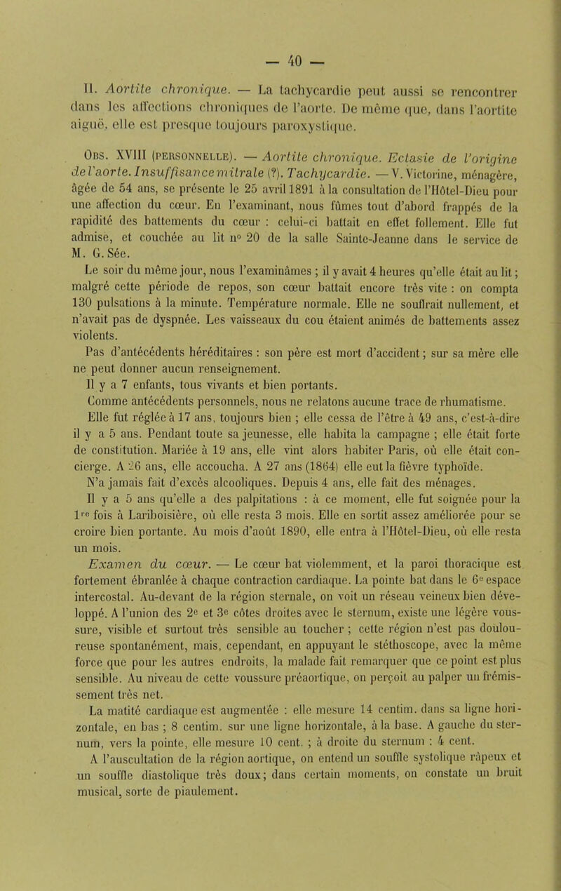 11. Aortite chronique. — La tachycardie peut aussi se rencontrer dans les affections chroniques de l’aorte. De même que, dans l’aortite aiguë, elle est presque toujours paroxystique. Obs. XVIII (personnelle). — Aortite chronique. Ectasie de l’oriyinc de l'aorte. Insuffisance mitrale (?). Tachycardie. — V.Victorine, ménagère, âgée de 54 ans, sc présente le 25 avril 1891 à la consultation de l’Hôtel-Dieu pour une affection du cœur. En l’examinant, nous fûmes tout d’abord frappés de la rapidité des battements du cœur : celui-ci battait en effet follement. Elle fut admise, et couchée au lit n° 20 de la salle Sainte-Jeanne dans le service de M. G. Sée. Le soir du même jour, nous l’examinâmes ; il y avait 4 heures qu’elle était au lit ; malgré celte période de repos, son cœur battait encore très vite : on compta 130 pulsations à la minute. Température normale. Elle ne soutirait nullement, et n’avait pas de dyspnée. Les vaisseaux du cou étaient animés de battements assez violents. Pas d’antécédents héréditaires : son père est mort d’accident ; sur sa mère elle ne peut donner aucun renseignement. 11 y a 7 enfants, tous vivants et bien portants. Comme antécédents personnels, nous ne relatons aucune trace de rhumatisme. Elle fut réglée à 17 ans, toujours bien ; elle cessa de l’être à 49 ans, c’est-à-dire il y a 5 ans. Pendant toute sa jeunesse, elle habita la campagne ; elle était forte de constitution. Mariée à 19 ans, elle vint alors habiter Paris, où elle était con- cierge. A 26 ans, elle accoucha. A 27 ans (1864) elle eut la fièvre typhoïde. N’a jamais fait d’excès alcooliques. Depuis 4 ans, elle fait des ménages. Il y a 5 ans qu’elle a des palpitations : à ce moment, elle fut soignée pour la lie fois à Lariboisière, où elle resta 3 mois. Elle en sortit assez améliorée pour se croire bien portante. Au mois d’août 1890, elle entra à l’Hôtel-Dieu, où elle resta un mois. Examen du cœur. — Le cœur bat violemment, et la paroi thoracique est fortement ébranlée à chaque contraction cardiaque. La pointe bat dans le 6° espace intercostal. Au-devant de la région sternale, on voit un réseau veineux bien déve- loppé. A l’union des 2e et 3e côtes droites avec le sternum, existe une légère vous- sure, visible et surtout très sensible au loucher ; cette région n’est pas doulou- reuse spontanément, mais, cependant, en appuyant le stéthoscope, avec la même force que pour les autres endroits, la malade fait remarquer que ce point est plus sensible. Au niveau de cette voussure préaortique, on perçoit au palper un frémis- sement très net. La matité cardiaque est augmentée : elle mesure 14 centim. dans sa ligne hori- zontale, en bas ; 8 centim. sur une ligne horizontale, à la base. A gauche du ster- num, vers la pointe, elle mesure 10 cent. ; à droite du sternum : 4 cent. A l’auscultation de la région aortique, on entend un souffle systolique râpeux et un souffle diastolique très doux; dans certain moments, on constate un bruit musical, sorte de piaulement.