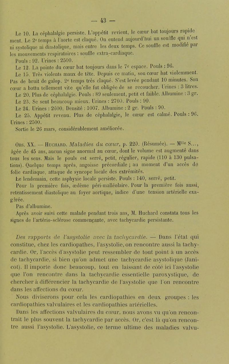 Le 10. La céphalalgie persiste. L’appétit revient, le cœur bat toujours rapide ment. Le 2° temps à l’aorte est claqué. On entend aujourd’hui un soulflc qui n est ni systolique ni diastolique, mais entre les deux temps. Ce souille est modifié par les mouvements respiratoires : souille extra-cardiaque. Pouls : 92. Urines : 2500. Le 12. La pointe du cœur bat toujours dans le 7« espace. Pouls : 96. Le 15. Très violents maux de tète. Depuis ce matin, son cœur bat violemment. Pas de bruit de galop. 2e temps très claqué. S’est levée pendant 10 minutes. Son cœur a battu tellement vile qu’elle fut obligée de se recoucher. Urines : 3 litres. Le 20. Plus de céphalalgie. Pouls : 89 seulement, petit, et faible. Albumine : 3 gr. Le 23. Se sent beaucoup mieux. Urines : 2700. Pouls : 90. Le 24. Urines : 2600. Densité : 1007. Albumine : 2 gr. Pouls : 90. Le 25. Appétit revenu. Plus de céphalalgie, le cœur est calmé. Pouls : 96. Urines : 2500. Sortie le 26 mars, considérablement améliorée. Obs. XX. — Huchard. Maladies du cœur, p. 220. (Résumée). — Mne S..., âgée de 45 ans, aucun signe anormal au cœur, dont le volume est augmenté dans tous les sens. Mais le pouls est serré, petit, régulier, rapide (110 à 130 pulsa- tions). Quelque temps après, angoisse précordiale ; au moment d’un accès de folie cardiaque, attaque de syncope locale des extrémités. Le lendemain, cette asphyxie locale persiste. Pouls : 140, serré, petit. Pour la première fois, œdème péri-malléolaire. Pour la première lois aussi, retentissement diastolique au foyer aortique, indice d’une tension artérielle exa- gérée. Pas d’albumine. Après avoir suivi cette malade pendant trois ans, M. Huchard constata tous les signes de l’artério-sclérose commençante, avec tachycardie persistante. Des rapports de l’asystolie avec la tachycardie. — Dans l’état qui constitue, chez les cardiopathes, l’asystolie, on rencontre aussi la tachy- cardie. Or, l'accès d asystolie peut ressembler de tout point à un accès de tachycardie, si bien qu’on admet une tachycardie asystolique (Jani- cot). 11 importe donc beaucoup, tout en laissant de côté ici l'asystolie que l’on rencontre dans la tachycardie essentielle paroxystique, de chercher à différencier la tachycardie de l’asystolie que l’on rencontre dans les affections du cœur. Nous diviserons pour cela les cardiopathies en deux groupes : les cardiopathies valvulaires et les cardiopathies artérielles. Dans les affections valvulaires du cœur, nous avons vu qu’on rencon- trait le plus souvent la tachycardie par accès. Or, c’est là qu'on rencon- tre aussi l’asystolie. L’asystolie, ce ternie ultime des maladies valut-