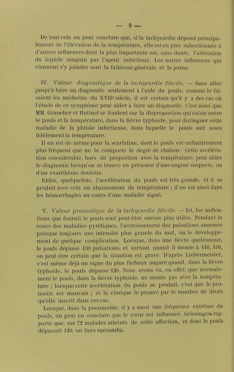 8 — Oo tout cela on peut conclure que, si la tachycardie dépend principa- lement de l’élévation de la température, elleesten plus subordonnée à d’autres influences dont la plus importante est, sans doute, l’altération du liquide sanguin par l’agent infectieux. Les autres influences qui viennent s’y joindre sont la faiblesse générale et le jeûne. IV. Valeur diagnostique de la tachycardie fébrile. — Sans aller jusqu’à faire un diagnostic seulement à l’aide du pouls, comme le fai- saient les médecins du XVIIe siècle, il est certain qu’il y a des cas où l’étude de ce symptôme peut aider à faire un diagnostic. L’est ainsi que MM. Grancheret Hutinel se fondent sur la disproportion qui existe entre le pouls et la température, dans la fièvre typhoïde, pour distinguer cette maladie de la phtisie infectieuse, dans laquelle le pouls suit assez fidèlement la température. Il en est de même pour la scarlatine, dont le pouls est ordinairement plus fréquent que ne le comporte le degré de chaleur. Cette accéléra- tion considérable, hors de proportion avec la température, peut aider le diagnostic lorsqu’on se trouve en présence d’une angine suspecte, ou d’un exanthème douteux. Enfin, quelquefois, l’accélération du pouls est très grande, et il se produit avec cela un abaissement de température ; il en est ainsi dans les hémorrhagies au cours d’une maladie aiguë. V. Valeur pronostique de la tachycardie fébrile. — Ici, les indica- tions que fournit le pouls sont peut-être encore plus utiles. Pendant le cours des maladies pyrétiques, l’accroissement des pulsations annonce presque toujours une intensité plus grande du mal, ou le développe- ment de quelque complication. Lorsque, dans une fièvre quelconque, le pouls dépasse 130 pulsations, et surtout quand il monte à 140, 130, on peut être certain que la situation est grave. D'après Liebermeister, c’est même déjà un signe du plus fâcheux augure quand, dans la fièvre typhoïde, le pouls dépasse 120. Nous avons vu, en effet, que normale- ment le pouls, dans la fièvre typhoïde, ne monte pas avec la tempéra- ture ; lorsque cette accélération du pouls se produit, c’est que le pro- nostic est mauvais ; et la clinique le prouve par le nombre de décès qu’elle inscrit dans ces cas. Lorsque, dans la pneumonie, il y a aussi une fréquence extrême du pouls, on peut en conclure que le cœur est influencé. Griesinger» îap- porte que, sur 72 malades atteints de cette affection, et dont le pouls dépassait 120, un tiers succomba.