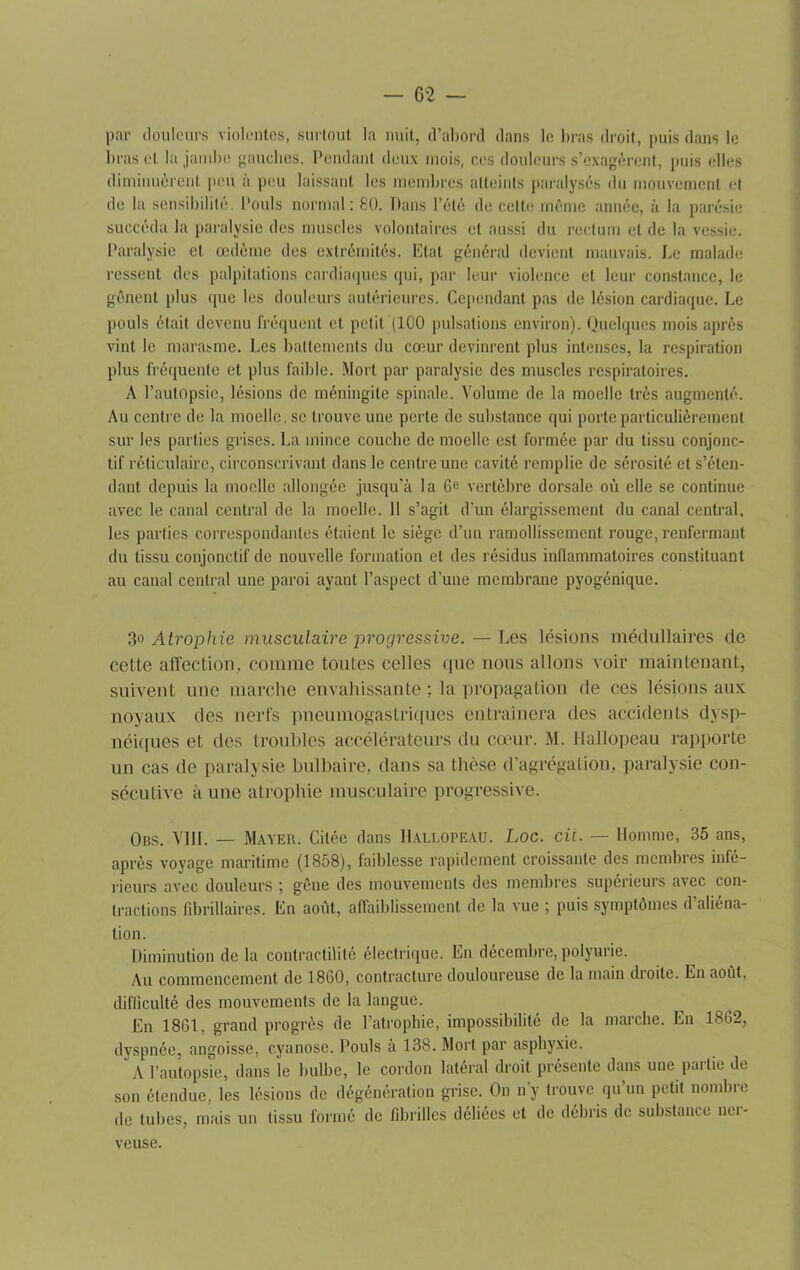 par douleurs violentes, surtout la nuit, d’abord dans le bras droit, puis dans le bras et la jambe gauches. Pendant deux mois, ces douleurs s’exagèrent, puis elles diminuèrent peu à peu laissant les membres atteints paralysés du mouvement et de la sensibilité. Pouls normal: 80. Dans l’été de celte même année, à la parésie succéda la paralysie des muscles volontaires et aussi du rectum et de la vessie. Paralysie et œdème des extrémités. Etal général devient mauvais. Le malade ressent des palpitations cardiaques qui, par leur violence et leur constance, le gênent plus (pie les douleurs autérieures. Cependant pas de lésion cardiaque. Le pouls était devenu fréquent et petit (100 pulsations environ). Quelques mois après vint le marasme. Les battements du cœur devinrent plus intenses, la respiration plus fréquente et plus faible. Mort par paralysie des muscles respiratoires. A l’autopsie, lésions de méningite spinale. Volume de la moelle très augmenté. Au centre de la moelle, se trouve une perte de substance qui porte particulièrement sur les parties grises. La mince couche de moelle est formée par du tissu conjonc- tif réticulaire, circonscrivant dans le centre une cavité remplie de sérosité et s’éten- dant depuis la moelle allongée jusqu’à la 6e vertèbre dorsale où elle se continue avec le canal central de la moelle. 11 s’agit d'un élargissement du canal central, les parties correspondantes étaient le siège d’un ramollissement rouge, renfermant du tissu conjonctif de nouvelle formation et des résidus inflammatoires constituant au canal central une paroi ayant l’aspect d’une membrane pyogénique. 3° Atrophie musculaire progressive. — Les lésions médullaires de cette affection, comme toutes celles que nous allons voir maintenant, suivent une marche envahissante ; la propagation de ces lésions aux noyaux des nerfs pneumogastriques entraînera des accidents dysp- néiques et des troubles accélérateurs du cœur. M. Hallopeau rapporte un cas de paralysie bulbaire, dans sa thèse d’agrégation, paralysie con- sécutive à une atrophie musculaire progressive. Obs. VIII. — Mayer. Citée dans Hallopeau. Loc. cii. — Homme, 35 ans, après voyage maritime (1858), faiblesse rapidement croissante des membres infé- rieurs avec douleurs ; gêne des mouvements des membres supérieurs avec con- tractions fibrillaires. En août, affaiblissement de la vue ; puis symptômes d’aliéna- tion. Diminution de la contractilité électrique. En décembre, polyurie. Au commencement de 1860, contracture douloureuse de la main dioite. En août, difficulté des mouvements de la langue. En 1861, grand progrès de l’atrophie, impossibilité de la marche. En 1862, dyspnée, angoisse, cyanose. Pouls à 138. Mort par asphyxie. A l’autopsie, dans le bulbe, le cordon latéral droit présente dans une partie de son étendue, les lésions de dégénération grise. On n y trouve qu un petit nombre de tubes, mais un tissu formé de fibrilles déliées et de débris de substance nci- veuse.