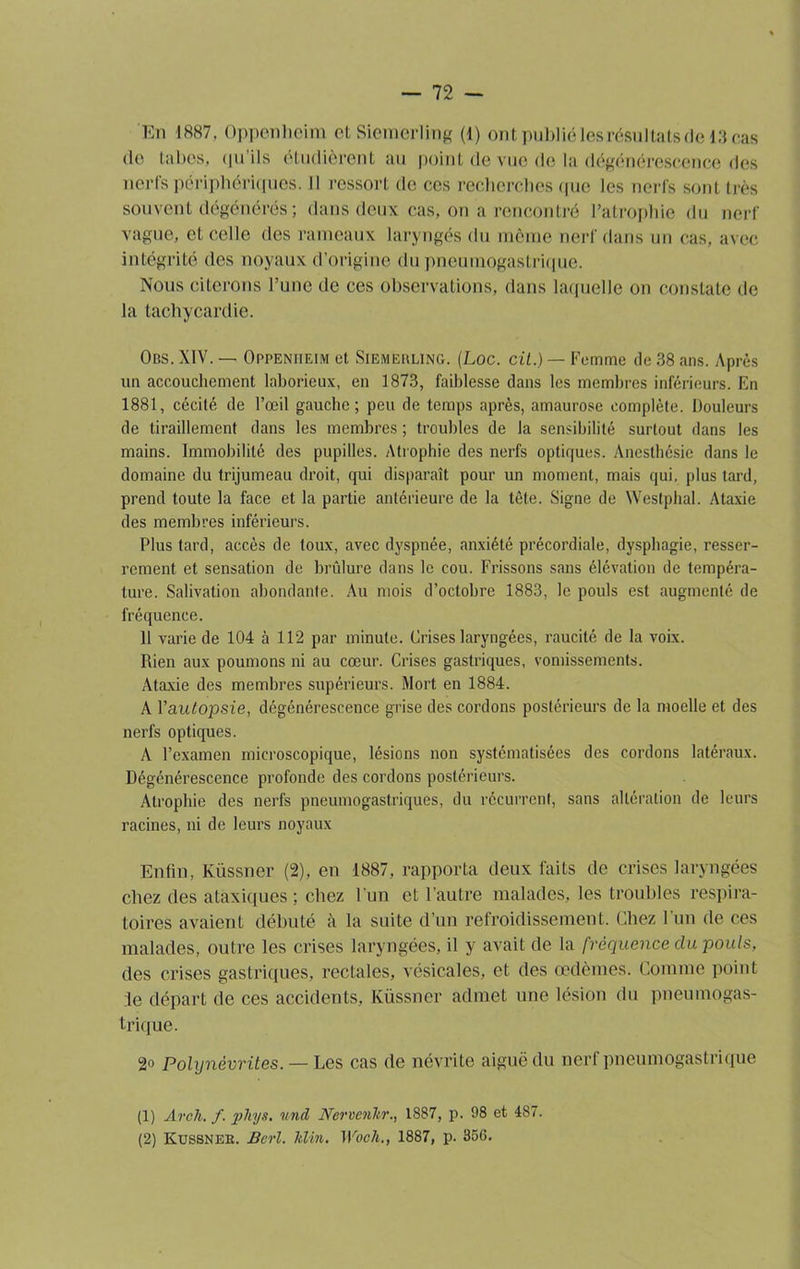 En 1887. Oppenheim et Siemerling (l) ontpubliéIesrésultatsdel3cas (lo tabes, qu’ils étudièrent au point de vue de la dégénérescence des nerfs périphériques. Il ressort de ces recherches que les nerfs sont très souvent dégénérés; dans deux cas, on a rencontré l’atrophie du nerf vague, et celle des rameaux laryngés du môme nerf dans un cas, avec intégrité des noyaux d’origine du pneumogastrique. Nous citerons l’une de ces observations, dans laquelle on constate de la tachycardie. Obs. XIV. — Oppenheim et Siemerling. (Loc. cil.) — Femme de 38 ans. Après un accouchement laborieux, en 1873, faiblesse dans les membres inférieurs. En 1881, cécité de l’œil gauche; peu de temps après, amaurose complète. Douleurs de tiraillement dans les membres ; troubles de la sensibilité surtout dans les mains. Immobilité des pupilles. Atrophie des nerfs optiques. Anesthésie dans le domaine du trijumeau droit, qui disparaît pour un moment, mais qui, plus tard, prend toute la face et la partie antérieure de la tête. Signe de Westphal. Ataxie des membres inférieurs. Plus tard, accès de toux, avec dyspnée, anxiété précordiale, dysphagie, resser- rement et sensation de brûlure dans le cou. Frissons sans élévation de tempéra- ture. Salivation abondante. Au mois d’octobre 1883, le pouls est augmenté de fréquence. 11 varie de 104 à 112 par minute. Crises laryngées, raucité de la voix. Rien aux poumons ni au cœur. Crises gastriques, vomissements. Ataxie des membres supérieurs. Mort en 1884. À Y autopsie, dégénérescence grise des cordons postérieurs de la moelle et des nerfs optiques. A l’examen microscopique, lésions non systématisées des cordons latéraux. Dégénérescence profonde des cordons postérieurs. Atrophie des nerfs pneumogastriques, du récurrent, sans altération de leurs racines, ni de leurs noyaux Enfin, Küssner (2), en 1887, rapporta deux faits de crises laryngées chez des ataxiques ; chez l’un et l’autre malades, les troubles respira- toires avaient débuté à la suite d’un refroidissement. Chez l'un de ces malades, outre les crises laryngées, il y avait de la fréquence clu pouls, des crises gastriques, rectales, vésicales, et des œdèmes. Comme point :1e départ de ces accidents, Küssner admet une lésion du pneumogas- trique. 2o Polynévrites. — Les cas de névrite aiguë du nerf pneumogastrique (1) Arch. f. phys. und Nervcnltr., 1887, p. 98 et 487. (2) Kussnek. Bcrl. Min, IVocli., 1887, p. 356.