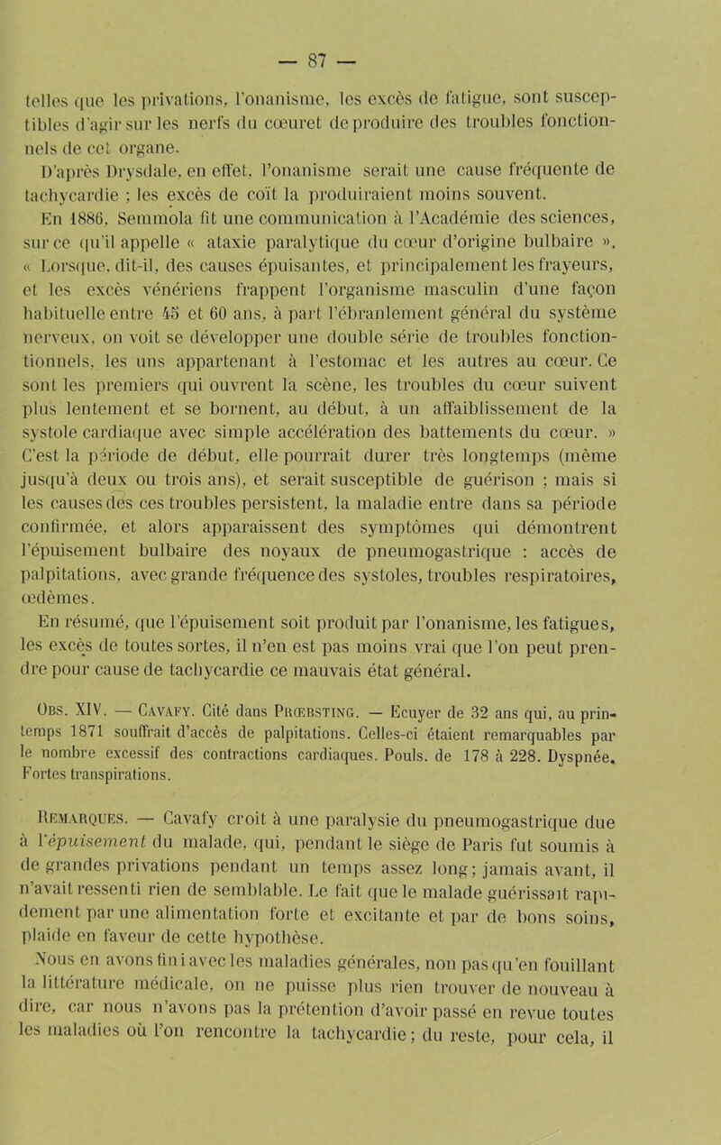 toiles que les privations, l’onanisme, les excès de fatigue, sont suscep- tibles d'agir sur les nerfs du cœuret deproduire des troubles fonction- nels de cet organe. D’après Drysdale, en effet, l’onanisme serait une cause fréquente de tachycardie ; les excès de coït la produiraient moins souvent. En 1886, Semmola fit une communication à l’Académie des sciences, sur ce qu’il appelle « ataxie paralytique du cœur d’origine bulbaire ». « Lorsque, dit-il, des causes épuisantes, et principalement les frayeurs, et les excès vénériens frappent l’organisme masculin d’une façon habituelle entre 45 et 60 ans, à part l’ébranlement général du système nerveux, on voit se développer une double série de troubles fonction- tionnels, les uns appartenant à l’estomac et les autres au cœur. Ce sont les premiers qui ouvrent la scène, les troubles du cœur suivent plus lentement et se bornent, au début, à un affaiblissement de la systole cardiaque avec simple accélération des battements du cœur. » C’est la période de début, elle pourrait durer très longtemps (même jusqu’à deux ou trois ans), et serait susceptible de guérison ; mais si les causes des ces troubles persistent, la maladie entre dans sa période confirmée, et alors apparaissent des symptômes qui démontrent l’épuisement bulbaire des noyaux de pneumogastrique : accès de palpitations, avec grande fréquence des systoles, troubles respiratoires, œdèmes. En résumé, que l’épuisement soit produit par l’onanisme, les fatigues, les excès de toutes sortes, il n’en est pas moins vrai que l’on peut pren- dre pour cause de tachycardie ce mauvais état général. übs. XIV. — Cavafy. Cité dans Piuebsting. — Ecuyer de 32 ans qui, au prin- temps 1871 souffrait d’accès de palpitations. Celles-ci étaient remarquables par le nombre excessif des contractions cardiaques. Pouls, de 178 à 228. Dyspnée. Fortes transpirations. Remarques. — Cavafy croit à une paralysie du pneumogastrique due à 1 ■épuisement du malade, qui, pendant le siège de Paris fut soumis à de grandes privations pendant un temps assez long; jamais avant, il n’avait ressenti rien de semblable. Le fait que le malade guérissait rapi- dement par une alimentation forte et excitante et par de bons soins, plaide en faveur de cette hypothèse. Nous en avons fini avec les maladies générales, non pas qu’en fouillant la littérature médicale, on ne puisse plus rien trouver de nouveau à dire, car nous n’avons pas la prétention d’avoir passé en revue toutes les maladies où l’on rencontre la tachycardie; du resLe, pour cela, il
