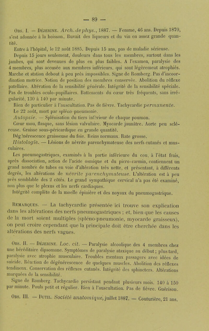 Obs. 1. — Déjerine. Arch.dephys., 1887. — Femme, 46 ans. Depuis 1870, s’est adonnée à la boisson. Buvait des liqueurs et du vin en assez grande quan- tité. Entre à l’hôpital, le 12 août 1885. Depuis 15 ans, pas de maladie sérieuse. Depuis 15 jours seulement, douleurs dans tous les membres, surtout dans les jambes, qui sont devenues de plus en plus faibles. A l’examen, paralysie des 4 membres, plus accusée aux membres inférieurs, qui sont légèrement atrophiés. Marche et station debout à peu près impossibles. Signe de Romberg. Pas d’incoor- dination motrice. Notion de position des membres conservée. Abolition du réflexe patellaire. Altération de la sensibilité générale. Intégrité de la sensibilité spéciale. Pas de troubles oculo-pupillaires. Battements du cœur très fréquents, sans irré- gularité, 130 h 140 par minute. Rien de particulier à l’auscultation. Pas de lièvre. Tachycardie permanen te. Le 22 août, mort par spléno-pneumonie. Autopsie. — Splénisation du tiers inférieur de chaque poumon. Cœur mou, flasque, sans lésion valvulaire. Myocarde jaunâtre. Aorte peu sclé- reuse. Graisse sous-péricardique en grande quantité. Dégénérescence graisseuse du foie. Reins normaux. Rate grosse. Histologie. — Lésions de névrite parenchymateuse des nerfs cutanés et mus- culaires. Les pneumogastriques, examinés cà la partie inférieure du cou, à l’état frais, après dissociation, action de l’acide osmique et du picro-carmin, contiennent un grand nombre de tubes en voie d’altération très nette, et présentant, à différents degrés, les altérations de névrite parenchymateuse. L’altération est à peu près semblable des 2 côtés. Le grand sympathique cervical n’a pas été examiné, non plus que le plexus et les nerfs cardiaques. intégrité complète de la moelle épinière et des noyaux du pneumogastrique. Remarques. — La tachycardie présentée ici trouve son explication dans les altérations des nerfs pneumogastriques ; et, bien que les causes de la mort soient multiples (spléno-pneumonie, myocarde graisseux), on peut croire cependant que la principale doit être cherchée dans les altérations des nerfs vagues. Obs. 11. — Déjerine. Loc. cit. — Paralysie alcoolique des 4 membres chez une héréditaire dipsomane. Symptômes de paralysie ataxique au début; plus tard, paralysie avec atrophie musculaire. Troubles mentaux passagers avec idées de suicide. Réaction de dégénérescence de quelques muscles. Abolition des réflexes lendinenx. Conservation des réflexes cutanés. Intégrité des sphincters. Altérations marquées de la sensibilité. Signe de Romberg. Tachycardie persistant pendant plusieurs mois. 140 à 150 par minute. Pouls petit et régulier. Rien à l’auscultation. Pas de fièvre. Guérison. Obs. III. — Dutil. Société anatomique, juillet 1887. — Couturière, 21 ans.