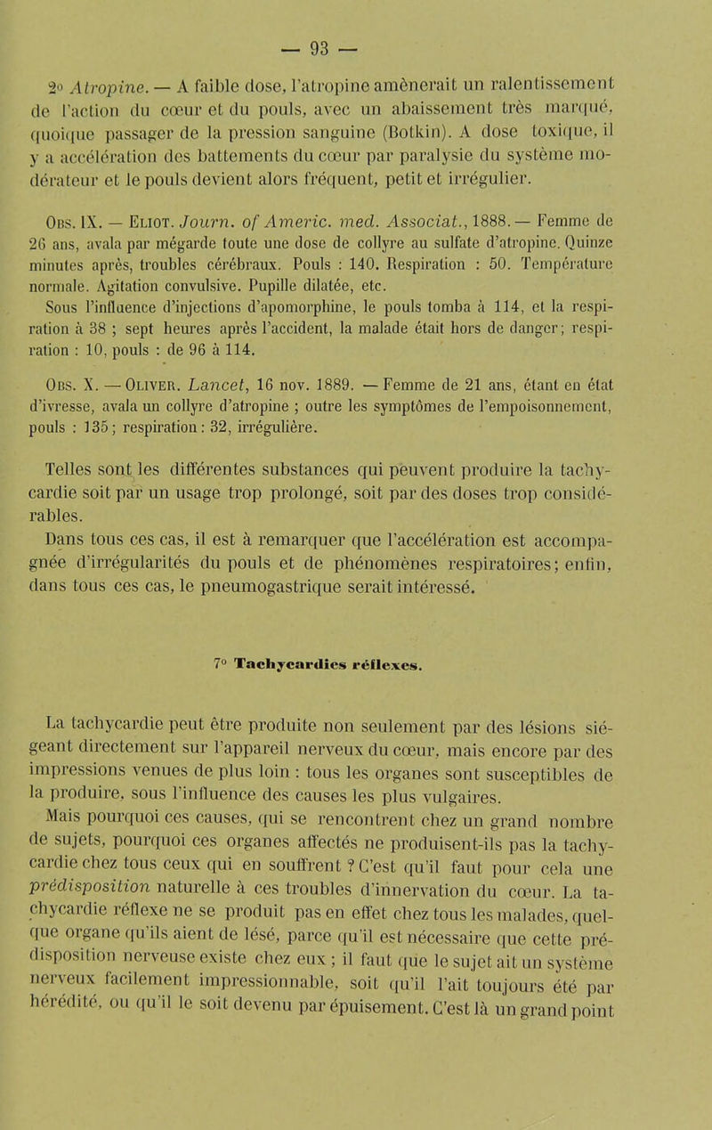 2o Atropine. — A faible dose, l’atropine amènerait un ralentissement de l’action du cœur et du pouls, avec un abaissement très marqué, quoique passager de la pression sanguine (Botkin). A dose toxique, il y u accélération des battements du cœur par paralysie du système mo- dérateur et le pouls devient alors fréquent, petit et irrégulier. Obs. IX. — Eliot. Journ. of Americ. mecl. Associât., 1888.— Femme de 2G ans, avala par mégarde toute une dose de collyre au sulfate d’atropine. Quinze minutes après, troubles cérébraux. Pouls : 140. Respiration : 50. Température normale. Agitation convulsive. Pupille dilatée, etc. Sous l’influence d’injections d’apomorphine, le pouls tomba à 114, et la respi- ration à 38 ; sept heures après l’accident, la malade était hors de danger; respi- ration : 10, pouls : de 96 à 114. Obs. X. —Oliver. Lancet, 16 nov. 1889. — Femme de 21 ans, étant en état d’ivresse, avala un collyre d’atropine ; outre les symptômes de l’empoisonnement, pouls : 135; respiration: 32, irrégulière. Telles sont les différentes substances qui peuvent produire la tachy- cardie soit par un usage trop prolongé, soit par des doses trop considé- rables. Dans tous ces cas, il est à remarquer que l’accélération est accompa- gnée d’irrégularités du pouls et de phénomènes respiratoires; enfin, dans tous ces cas, le pneumogastrique serait intéressé. 7° Tachycardies réflexes. La tachycardie peut être produite non seulement par des lésions sié- geant directement sur l’appareil nerveux du cœur, mais encore par des impressions venues de plus loin ; tous les organes sont susceptibles de la produire, sous l’influence des causes les plus vulgaires. Mais pourquoi ces causes, qui se rencontrent chez un grand nombre de sujets, pourquoi ces organes affectés ne produisent-ils pas la tachy- cardie chez tous ceux qui en souffrent ? C’est qu’il faut pour cela une prédisposition naturelle à ces troubles d’innervation du cœur. La ta- chycardie réflexe ne se produit pas en effet chez tous les malades, quel- que organe qu ils aient de lésé, parce qu’il est nécessaire que cette pré- disposition nerveuse existe chez eux ; il faut que le sujet ait un système nerveux facilement impressionnable, soit qu’il l’ait toujours été par hérédité, ou qu'il le soit devenu par épuisement. C’est là un grand point