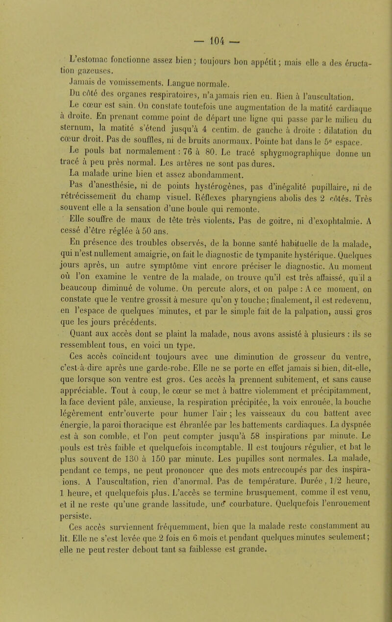 L estomac fonctionne assez bien ; toujours bon appétit ; mais elle a des éructa- tion gazeuses. Jamais de vomissements. Langue normale. Du côté des organes respiratoires, n’a jamais rien eu. bien à l’auscultation. Le cœur est sain. On constate toutefois une augmentation de la matité cardiaque à droite. En prenant comme point de départ une ligne qui passe par le milieu du sternum, la matité s’étend jusqu’à 4 centim. de gauche à droite : dilatation du cœur droit. Pas de souffles, ni de bruits anormaux. Pointe bat dans le 5e espace. Le pouls bat normalement : 76 à 80. Le tracé sphygmographique donne un tracé a peu près normal. Les al tères ne sont pas dures. La malade urine bien et assez abondamment. Pas d’anesthésie, ni de points hystérogènes, pas d’inégalité pupillaire, ni de rétrécissement du champ visuel. Réflexes pharyngiens abolis des 2 côtés. Très souvent elle a la sensation d’une boule qui remonte. Elle souffre de maux de tête très violents. Pas de goitre, ni d’exophtalmie. A cessé d’être réglée à 50 ans. En présence des troubles observés, de la bonne santé habituelle de la malade, qui n’est nullement amaigrie, on fait le diagnostic de tympanite hystérique. Quelques jours après, un autre symptôme vint encore préciser le diagnostic. Au moment où l’on examine le ventre de la malade, on trouve qu’il est très affaissé, qu'il a beaucoup diminué de volume. On percute alors, et on palpe : A ce moment, on constate que le ventre grossit à mesure qu’on y louche ; finalement, il est redevenu, en l’espace de quelques minutes, et par le simple fait de la palpation, aussi gros que les jours précédents. Quant aux accès dont se plaint la malade, nous avons assisté à plusieurs : ils se ressemblent tous, en voici un type. Ces accès coïncident toujours avec une diminution de grosseur du ventre, c’est-à-dire après une garde-robe. Elle ne se porte en effet jamais si bien, dit-elle, que lorsque son ventre est gros. Ces accès la prennent subitement, et sans cause appréciable. Tout à coup, le cœur se met à battre violemment et précipitamment, la face devient pâle, anxieuse, la respiration précipitée, la voix enrouée, la bouche légèrement entr’ouverte pour humer l’air ; les vaisseaux du cou battent avec énergie, la paroi thoracique est ébranlée par les battements cardiaques. La dyspnée est à son comble, et l’on peut compter jusqu’à 58 inspirations par minute. Le pouls est très faible et quelquefois incomptable. Il est toujours régulier, et bat le plus souvent de 130 à 150 par minute. Les pupilles sont normales. La malade, pendant ce temps, ne peut prononcer que des mots entrecoupés par des inspira- ions. A l’auscultation, rien d’anormal. Pas de température. Durée, 1/2 heure, 1 heure, et quelquefois plus. L’accès se termine brusquement, comme il est venu, et il ne reste qu’une grande lassitude, un<? courbature. Quelquefois l’enrouement persiste. Ces accès surviennent fréquemment, bien que la malade reste constamment au lit. Elle ne s’est levée que 2 fois en 6 mois et pendant quelques minutes seulement; elle ne peut rester debout tant sa faiblesse est grande.