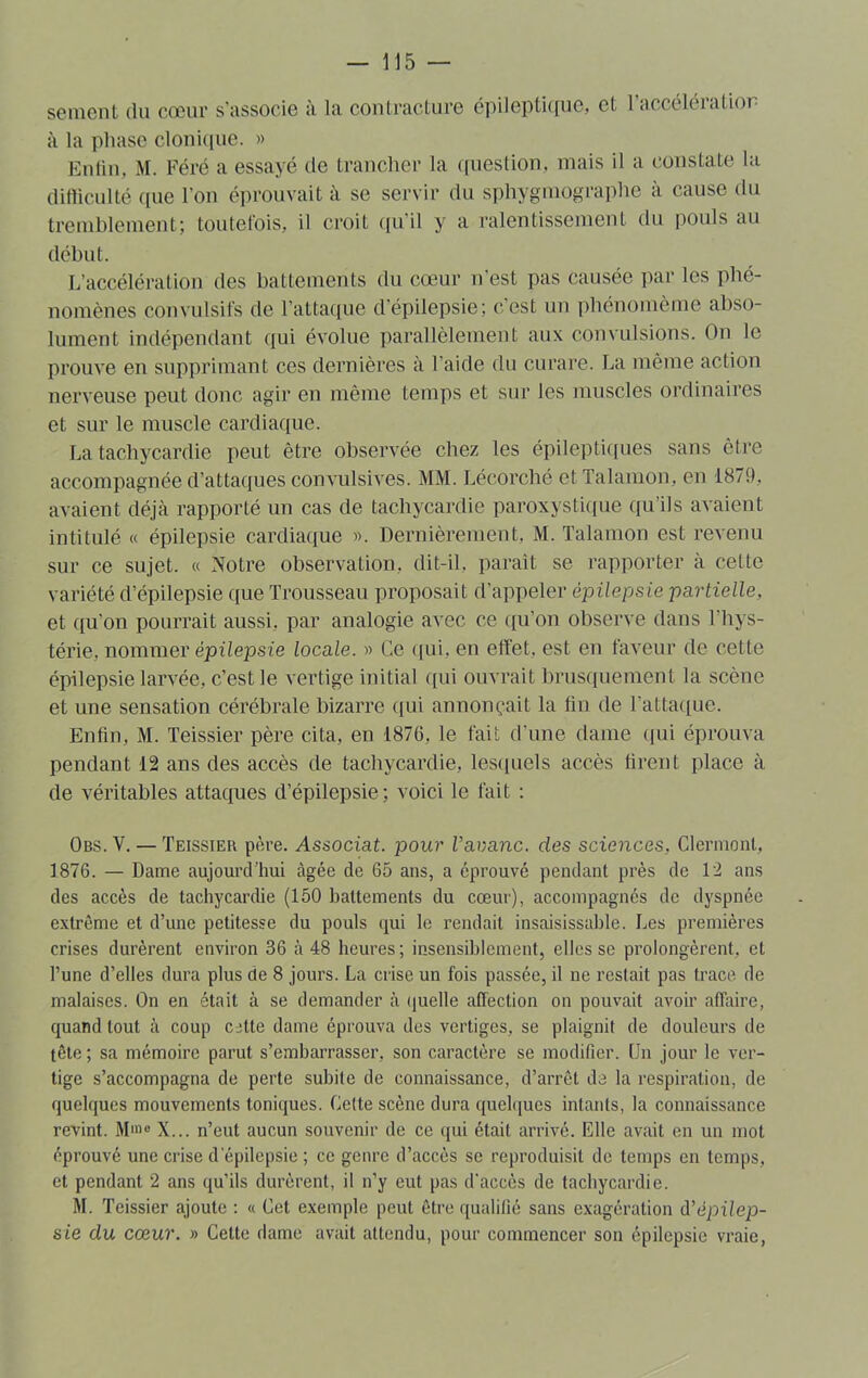 se me ni du cœur s'associe à la contracture épileptique, et 1 accélération à la pliase clonique. » Enfin, M. Féré a essayé de trancher la question, mais il a constate la difficulté (pie l'on éprouvait à se servir du sphygmographe à cause du tremblement; toutefois, il croit qu’il y a ralentissement du pouls au début. L’accélération des battements du cœur n’est pas causée par les phé- nomènes convulsifs de l'attaque d’épilepsie; c’est un phénomème abso- lument indépendant qui évolue parallèlement aux convulsions. On le prouve en supprimant ces dernières à l'aide du curare. La même action nerveuse peut donc agir en même temps et sur les muscles ordinaires et sur le muscle cardiaque. La tachycardie peut être observée chez les épileptiques sans être accompagnée d’attaques convulsives. MM. Léeorché et Talamon, en 1879, avaient déjà rapporté un cas de tachycardie paroxystique qu’ils avaient intitulé « épilepsie cardiaque ». Dernièrement, M. Talamon est revenu sur ce sujet. « Notre observation, dit-il, paraît se rapporter à cette variété d’épilepsie que Trousseau proposait d’appeler épilepsie partielle, et qu’on pourrait aussi, par analogie avec ce qu’on observe dans l'hys- térie, nommer épilepsie locale. » Ce qui, en effet, est en faveur de cette épilepsie larvée, c’est le vertige initial qui ouvrait brusquement la scène et une sensation cérébrale bizarre qui annonçait la fin de l’attaque. Enfin, M. Teissier père cita, en 1876, le fait d'une dame qui éprouva pendant 12 ans des accès de tachycardie, lesquels accès firent place à de véritables attaques d’épilepsie; voici le fait : Obs. V. — Teissier père. Associât, pour Vavanc. des sciences, Clermont, 1876. — Dame aujourd’hui âgée de 65 ans, a éprouvé pendant près de 12 ans des accès de tachycardie (150 battements du cœur), accompagnés de dyspnée extrême et d’une petitesse du pouls qui le rendait insaisissable. Les premières crises durèrent environ 36 à 48 heures; insensiblement, elles se prolongèrent, et l’une d’elles dura plus de 8 jours. La crise un fois passée, il ne restait pas trace de malaises. On en était à se demander à quelle affection on pouvait avoir affaire, quand tout à coup cjtte dame éprouva des vertiges, se plaignit de douleurs de tête ; sa mémoire parut s’embarrasser, son caractère se modifier. Un jour le ver- tige s’accompagna de perte subite de connaissance, d’arrêt de la respiration, de quelques mouvements toniques. Celte scène dura quelques intants, la connaissance revint. M1»0 X... n’eut aucun souvenir de ce qui était arrivé. Elle avait en un mot éprouvé une crise d’épilepsie ; ce genre d’accès se reproduisit de temps en temps, et pendant 2 ans qu’ils durèrent, il n’y eut pas d'accès de tachycardie. M. Teissier ajoute : « Cet exemple peut être qualifié sans exagération d’épilep- sie du cœur. » Cette dame avait attendu, pour commencer son épilepsie vraie,