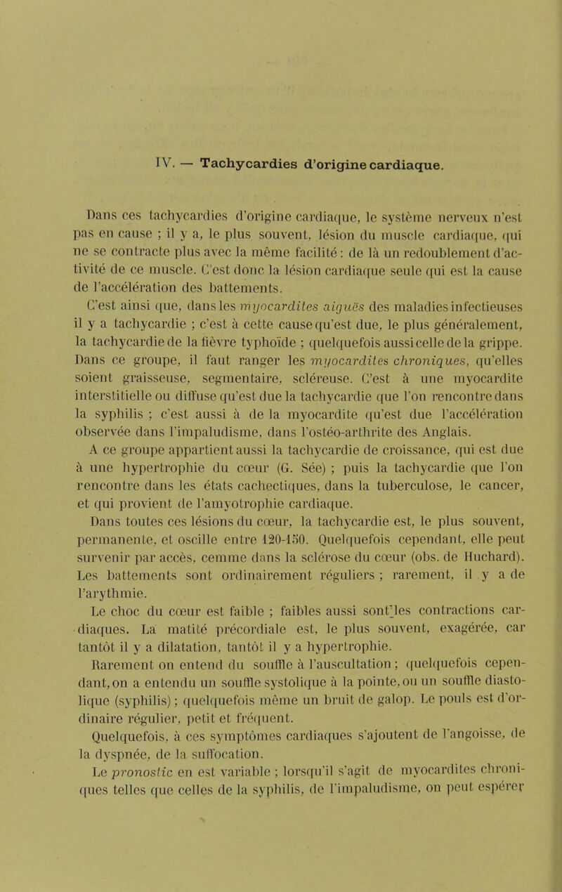 Dans ces tachycardies d’origine cardiaque, le système nerveux n’est pas en cause ; il y a, le plus souvent, lésion du muscle cardiaque, qui ne se contracte plus avec la même facilité: de là un redoublement d’ac- tivité de ce muscle, (est donc la lésion cardiaque seule qui est la cause de l’accélération des battements. C’est ainsi que, dans les myocardites aiguës des maladies infectieuses il y a tachycardie ; c’est à cette cause qu’est due, le plus généralement, la tachycardie de la fièvre typhoïde ; quelquefois aussi celle de la grippe. Dans ce groupe, il faut ranger les myocardites chroniques, qu’elles soient graisseuse, segmentaire, scléreuse. C’est à une myocardite interstitielle ou diffuse qu’est due la tachycardie que l’on rencontre dans la syphilis ; c'est aussi à de la myocardite qu’est due l’accélération observée dans l’impaludisme, dans l’ostéo-arthrite des Anglais. A ce groupe appartient aussi la tachycardie de croissance, qui est due à une hypertrophie du cœur (G. Sée) ; puis la tachycardie que l’on rencontre dans les états cachectiques, dans la tuberculose, le cancer, et qui provient de l’amyotrophie cardiaque. Dans toutes ces lésions du cœur, la tachycardie est, le plus souvent, permanente, et oscille entre 120-150. Quelquefois cependant, elle peut survenir par accès, cemme dans la sclérose du cœur (obs. de Huchard). Les battements sont ordinairement réguliers ; rarement, il y a de l’arythmie. Le choc du cœur est faible ; faibles aussi sont'les contractions car- diaques. La matité précordiale est, le plus souvent, exagérée, car tantôt il y a dilatation, tantôt il y a hypertrophie. Rarement on entend du souffle à l’auscultation ; quelquefois cepen- dant,on a entendu un souffle systolique à la pointe, ou un souffle diasto- lique (syphilis) ; quelquefois même un bruit de galop. Le pouls est d or- dinaire régulier, petit et fréquent. Quelquefois, à ces symptômes cardiaques s’ajoutent de l’angoisse, de la dyspnée, de la suffocation. Le pronostic en est variable ; lorsqu'il s’agit de myocardites chroni- ques telles que celles de la syphilis, de l’impaludisme, on peut espérer