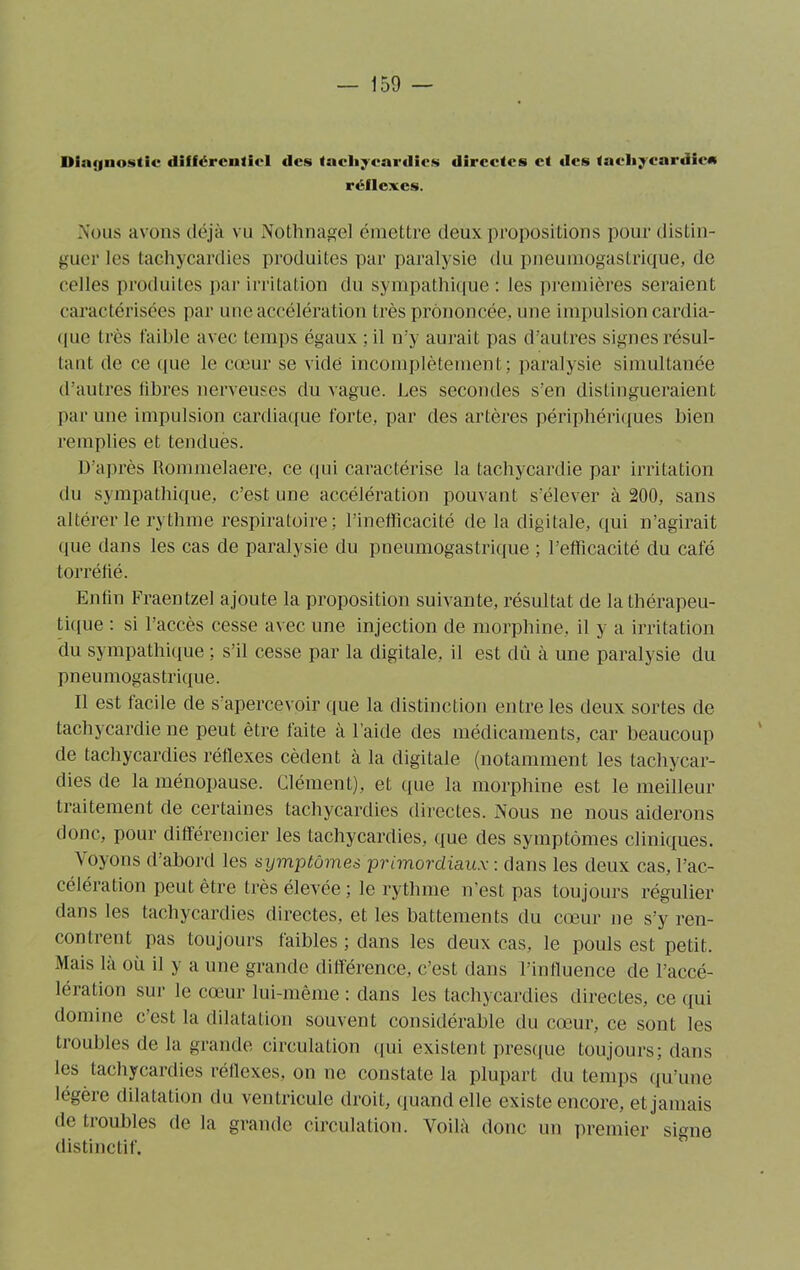 Diagnostic différentiel des tachycardies directes et des tachycardie» réflexes. Nous avons déjà vu Nothnagel émettre deux propositions pour distin- guer les tachycardies produites par paralysie du pneumogastrique, de celles produites par irritation du sympathique : les premières seraient caractérisées par une accélération très prononcée, une impulsion cardia- que très faible avec temps égaux ;il n’y aurait pas d'autres signes résul- tant de ce (pie le cœur se vidé incomplètement; paralysie simultanée d’autres libres nerveuses du vague. Les secondes s’en distingueraient par une impulsion cardiaque forte, par des artères périphériques bien remplies et tendues. D’après Rommelaere, ce qui caractérise la tachycardie par irritation du sympathique, c’est une accélération pouvant s’élever à 200, sans altérer le rythme respiratoire; l’inefficacité de la digitale, qui n’agirait que dans les cas de paralysie du pneumogastrique ; l’efficacité du café torréfié. Enfin Fraentzel ajoute la proposition suivante, résultat de la thérapeu- tique : si l’accès cesse avec une injection de morphine, il y a irritation du sympathique ; s’il cesse par la digitale, il est dû à une paralysie du pneumogastrique. 11 est facile de s’apercevoir que la distinction entre les deux sortes de tachycardie ne peut être faite à l’aide des médicaments, car beaucoup de tachycardies réflexes cèdent à la digitale (notamment les tachycar- dies de la ménopause. Clément), et que la morphine est le meilleur traitement de certaines tachycardies directes. Nous ne nous aiderons donc, pour différencier les tachycardies, que des symptômes cliniques. Voyons d’abord les symptômes primordiaux : dans les deux cas, l’ac- célération peut être très élevée ; le rythme n’est pas toujours régulier dans les tachycardies directes, et les battements du cœur ne s’y ren- contrent pas toujours faibles ; dans les deux cas, le pouls est petit. Mais là où il y a une grande différence, c’est dans l’influence de l’accé- lération sur le cœur lui-même : dans les tachycardies directes, ce qui domine c’est la dilatation souvent considérable du cœur, ce sont les troubles de la grande circulation qui existent presque toujours; dans les tachycardies réflexes, on ne constate la plupart du temps qu’une légère dilatation du ventricule droit, quand elle existe encore, et jamais de troubles de la grande circulation. Voilà donc un premier signe distinctif.