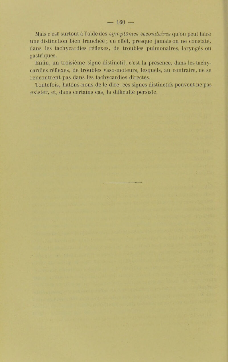 Mais c’esf surtout à l’aide des symptômes secondaires qu’on peut taire une distinction bien tranchée; en effet, presque jamais on ne constate, dans les tachycardies réflexes, de troubles pulmonaires, laryngés ou gastriques. Enfin, un troisième signe distinctif, c’est la présence, dans les tachy- cardies réflexes, de troubles vaso-moteurs, lesquels, au contraire, ne se rencontrent pas dans les tachycardies directes. Toutefois, hâtons-nous de le dire, ces signes distinctifs peuvent ne pas exister, et, dans certains cas, la difficulté persiste.