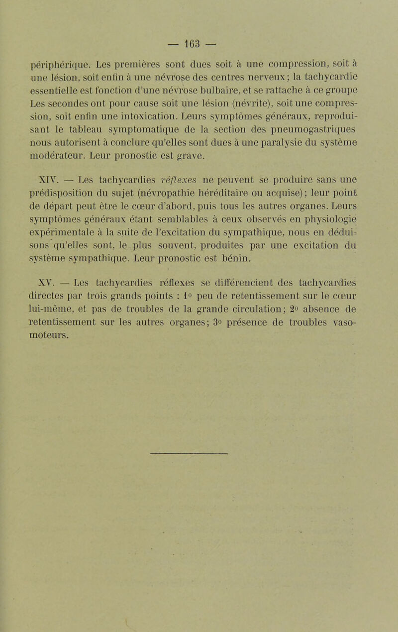 périphérique. Les premières sont dues soit à une compression, soit à une lésion, soit en lin à une névrose des centres nerveux; la tachycardie essentielle est fonction d'une névrose bulbaire, et se rattache à ce groupe Les secondes ont pour cause soit une lésion (névrite), soit une compres- sion, soit enfin une intoxication. Leurs symptômes généraux, reprodui- sant le tableau symptomatique de la section des pneumogastriques nous autorisent à conclure qu’elles sont dues à une paralysie du système modérateur. Leur pronostic est grave. XIV. — Les tachycardies réflexes ne peuvent se produire sans une prédisposition du sujet (névropathie héréditaire ou acquise); leur point de départ peut être le cœur d’abord, puis tous les autres organes. Leurs symptômes généraux étant semblables à ceux observés en physiologie expérimentale à la suite de l’excitation du sympathique, nous en dédui- sons qu’elles sont, le plus souvent, produites par une excitation du système sympathique. Leur pronostic est bénin. XV. — Les tachycardies réflexes se différencient des tachycardies directes par trois grands points : 1» peu de retentissement sur le cœur lui-même, et pas de troubles de la grande circulation; 2° absence de retentissement sur les autres organes; 3° présence de troubles vaso- moteurs.