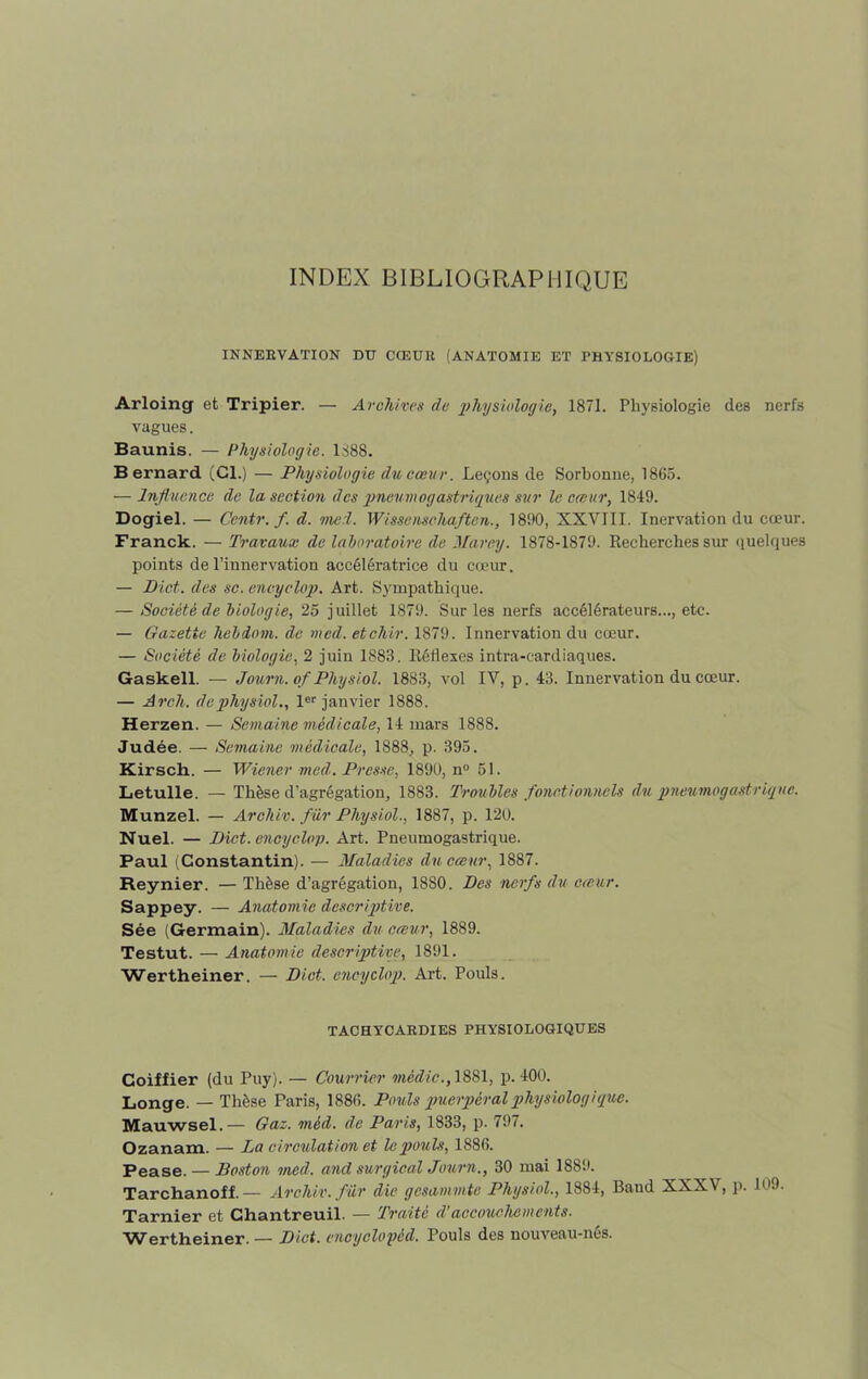 INDEX BIBLIOGRAPHIQUE INNERVATION DU CŒUR (ANATOMIE ET PHYSIOLOGIE) Arloing et Tripier. — Archives de 'physiologie, 1871. Physiologie des nerfs vagues. Baunis. — Physiologie. 1888. Bernard (Cl.) — Physiologie du cœur. Leçons de Sorbonne, 1865. — Influence de la section des pneumogastriques sur le cœur, 1849. Dogiel. — Centr. f. d. merl. Wissenschaftcn., 1890, XXVIII. Inervation du cœur. Franck. — Travaux de laboratoire de Marey. 1878-1879. Recherches sur quelques points de l’innervation accélératrice du cœur. — Dict. des sc. encyclop. Art. Sympathique. — Société de biologie, 25 juillet 1879. Sur les nerfs accélérateurs..., etc. — Gazette hebdom. de med. etchir. 1879. Innervation du cœur. — Société de biologie, 2 juin 1883. Réflexes intra-cardiaques. Gaskell. — Journ. of Physiol. 1883, vol IV, p. 43. Innervation du cœur. — Arch. de physiol., 1er janvier 1888. Herzen. — Semaine médicale, 14 mars 1888. Judée. — Semaine médicale, 1888, p. 395. Kirsch. — Wiener med. Presse, 1890, n° 51. Letulle. — Thèse d’agrégation, 1883. Troubles fonctionnels du pneumogastrique. Munzel. — Archiv. fur Physiol., 1887, p. 120. Nuel. — Dict. encyclop. Art. Pneumogastrique. Paul (Constantin). — Maladies du cœur, 1887. Reynier. — Thèse d’agrégation, 1880. Des nerfs du cœur. Sappey. — Anatomie descriptive. Sée (Germain). Maladies du cœur, 1889. Testut. — Anatomie descriptive, 1891. Wertheiner. — Dict. encyclop. Art. Pouls. TACHYCARDIES PHYSIOLOGIQUES Goiffier (du Puy). — Courrier médic., 1881, p. 400. Longe. — Thèse Paris, 1886. Pouls puerpéral physiologique. Mauwsel.— Gaz. mèd. de Paris, 1833, p. 797. Ozanam. — La circulation et le pouls, 1886. Pease. — Boston med. and surgirai Journ., 30 mai 1889. Tarchanoff. — Archiv. fur die gesammte Physiol., 1884, Band XXXV, p. 109. Tarnier et Chantreuil. — Traité d’accouchements. Wertheiner. — Dict. encyclopéd. Pouls des nouveau-nés.