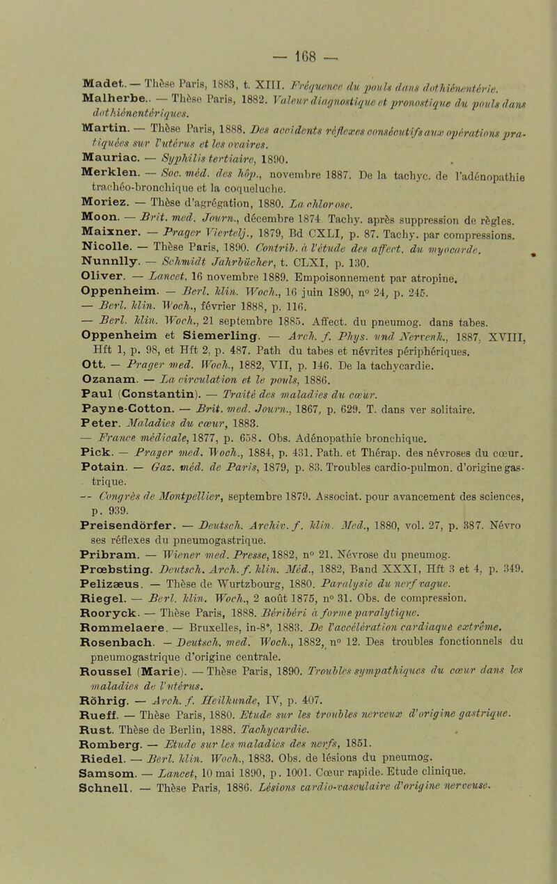 Madet,. rhèse Paris, 1883, t. XIII. Fréquence du pouls dans dothiénentérle. Malherbe.. Thèse Paris, 1882. Valmr diagnostique et pronostique du poids dam dothiéncntériques. Martin. Thèse Paris, 1888. Des accidents réflexes consécutifs aux opérations pra- tiquées sur l'utérus et les ovaires. Mauriac. — Syphilis tertiaire, 1890. Merklen. — Soc. méd. des hôp., novembre 1887. De la tachyc. de l’adénopathie trachéo-bronchique et la coqueluche. Moriez. — Thèse d’agrégation, 1880. La chlorose. Moon. — Êrit. med. Journ., décembre 1874 Tachy. après suppression de règles. Maixner. Prager Viertelj., 1879, Bd CXLI, p. 87. Tachy. par compressions. Nicolle. — Thèse Paris, 1890. Contrib. à l’étude des affect, du myocarde. Nunnlly. — Schmidt Jahrbüeher, t. CLXI, p. 130. Oliver. — Lancet. 16 novembre 1889. Empoisonnement par atropine. Oppenheim. — Perl. Min. Woch., 16 juin 1890, n° 24, p. 245. — Perl. hlin. Woch., février 1888, p. 116. — Perl. hlin. 1 Voch., 21 septembre 1885. Affect, du pneumog. dans tabes. Oppenheim et Siemerling. — Arcli. f. Plnjs. und Nervenh., 1887, XVIII, Hft 1, p. 98, et Hft 2, p. 487. Path du tabes et névrites périphériques. Ott. — Prager med. Woch., 1882, VII, p. 146. De la tachycardie. Ozanam. — La circulation et le pouls, 1886. Paul (Constantin). — Traité des maladies du cœur. Payne-Cotton. — Prit. med. .Journ., 1867, p. 629. T. dans ver solitaire. Peter. Maladies du cœur, 1883. — France, médicale, 1877, p. 658. Obs. Adénopathie bronchique. Pick. — Prager med. Woch., 1884, p. 431. Path. et Thérap. des névroses du cœur. Potain. — Gaz. méd. de Paris, 1879, p. 83. Troubles cardio-pulmon. d’origine gas- trique. — Congrès de Montpellier, septembre 1879. Associât, pour avancement des sciences, p. 939. Preisendôrfer. — Deutsch. Arehiv.f. Min. Med., 1880, vol. 27, p. 387. Névro ses réflexes du pneumogastrique. Pribram. — Wiener med. Presse, 1882, n° 21. Névrose du pneumog. Prœbsting. Deutsch. Areh.f. hlin. Méd., 1882, Band XXXI, Hft 3 et 4, p. 349. Pelizæus. — Thèse de Wurtzbourg, 1880. Paralysie du nerf vague. Riegel. — Perl. Min. Woch., 2 août 1875, n° 31. Obs. de compression. Rooryck. — Thèse Paris, 1888. Pèribéri à forme paralytique. Rommelaere. — Bruxelles, in-8°, 1883. De l'accélération cardiaque extrême. Rosenbach. — Deutsch. med. Woch., 1882, n° 12. Des troubles fonctionnels du pneumogastrique d’origine centrale. Roussel (Marie). —Thèse Paris, 1890. Troubles sympathiques du cœur dans les maladies de l'utérus. Rôhrig. — Arcli. f. LTeilhunde, IV, p. 407. Rueff. — Thèse Paris, 1880. Etude sur les troubles nerveux d’origine gastrique. Rust. Thèse de Berlin, 1888. Tachycardie. Romberg. — Etude sur les maladies des nerfs, 1851. Riedel. — Perl. Min. Woch., 1883. Obs. de lésions du pneumog. Samsom. — Lancet, 10 mai 1890, p. 1001. Cœur rapide. Etude clinique. Schnell. — Thèse Paris, 1886. Lésions cardio-vasculaire d'origine nerveuse.
