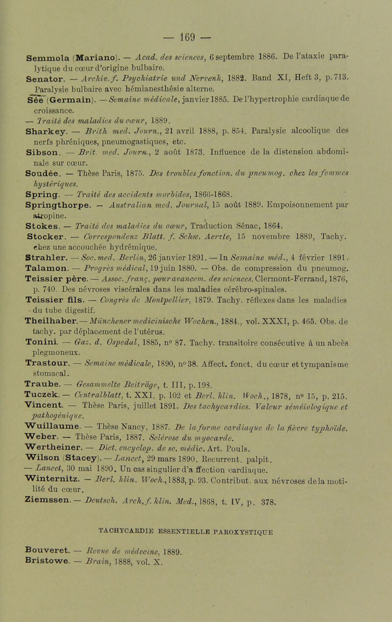 Semmola (Mariano). — Acad, des sciences, G septembre 1886. De l’ataxie para- lytique du cœur d'origine bulbaire. Senator. — Archiv.f. Psychiatrie und Nervenh, 1882. Band XI, Heft 3, p. 713. Paralysie bulbaire avec hémianesthésie alterne. See (Germain). —Semaine médicale, janvier 1885. De l’hypertrophie cardiaque de croissance. — Traité des maladies du cœur, 1889. Sharkey. — Brith mcd. Journ., 21 avril 1888, p. 854. Paralysie alcoolique des nerfs phréniques, pneumogastiques, etc. Sibson. — Brit med. Journ., 2 août 1873. Influence de la distension abdomi- nale sur cœur. Soudée. — Thèse Paris, 1875. Bes troubles fonction, du pneumog. chez les femmes hystériques. Spring. — Traité des accidents morbides, 1866-1868. Springthorpe. — Australien mcd. Journal, 15 août 1889. Empoisonnement par atropine. Stokes. — Traité des maladies du cœur, Traduction Sénac, 1864. Stocker. — Correspondent Blatt. f. Schw. Aerzle, 15 novembre 1889, Tachy. ehez une accouchée hydrémique. Strahler. — Soc. med. Berlin, 26 janvier 1891. — In Semaine mèd., 4 février 1891. Talamon. — Progrès médical, 19 juin 1880. — Obs. de compression du pneumog. Teissier père. — Assoc. franç. pouravancem. des sciences. Clermont-Ferrand, 1876, p. 740. Des névroses viscérales dans les maladies cérébro-spinales. Teissier fils. — Congrès de Montpellier, 1879. Tachy. réflexes dans les maladies du tube digestif. Theilhaber. — Münchcner mcdicinische Wochen., 1884., vol. XXXI, p. 465. Obs. de tachy. par déplacement de l’utérus. Tonini. — Gaz. d. Ospedal, 1885, n° 87. Tachy. transitoire consécutive à un abcès plegmoneux. Trastour. — Semaine médicale, 1890, n°38. Affect, fonct. du cœur et tympanisme stomacal. Traube. — Gesammelte Beitrage, t. III, p. 19S. Tuczek. — Centralblatt, t. XXI, p. 102 et Berl. Min. Woch.., 1878, n° 15, p. 215. Vincent. — Thèse Paris, juillet 1891. Des tachycardies. Valeur séméiologique et pathogéniqve. Wuillaume. — Thèse Nancy, 18S7. De la forme cardiaque de la fièvre typhoïde. Weber. — Thèse Paris, 1887. Sclérose du myocarde. Wertheiner. — Diot. cncycloq). de sc. médic. Art. Pouls. Wilson (Stacey). — Lancet, 29 mars 1890. Récurrent, palpit. — Lancet, 30 mai 1890. Un cas singulier d’a ffection cardiaque. Winternitz. — Berl. hlin. Woch., 1883, p. 93. Contribut. aux névroses delà moti- lité du cœur. Ziemssen. — Deutsch. Arch,f.hlin. Med., 1868, t. IV, p. 378. TACHYCARDIE ESSENTIELLE PAROXYSTIQUE Bouveret. — Revue de médecine, 1889. Bristowe. — Brain, 1888, vol. X.