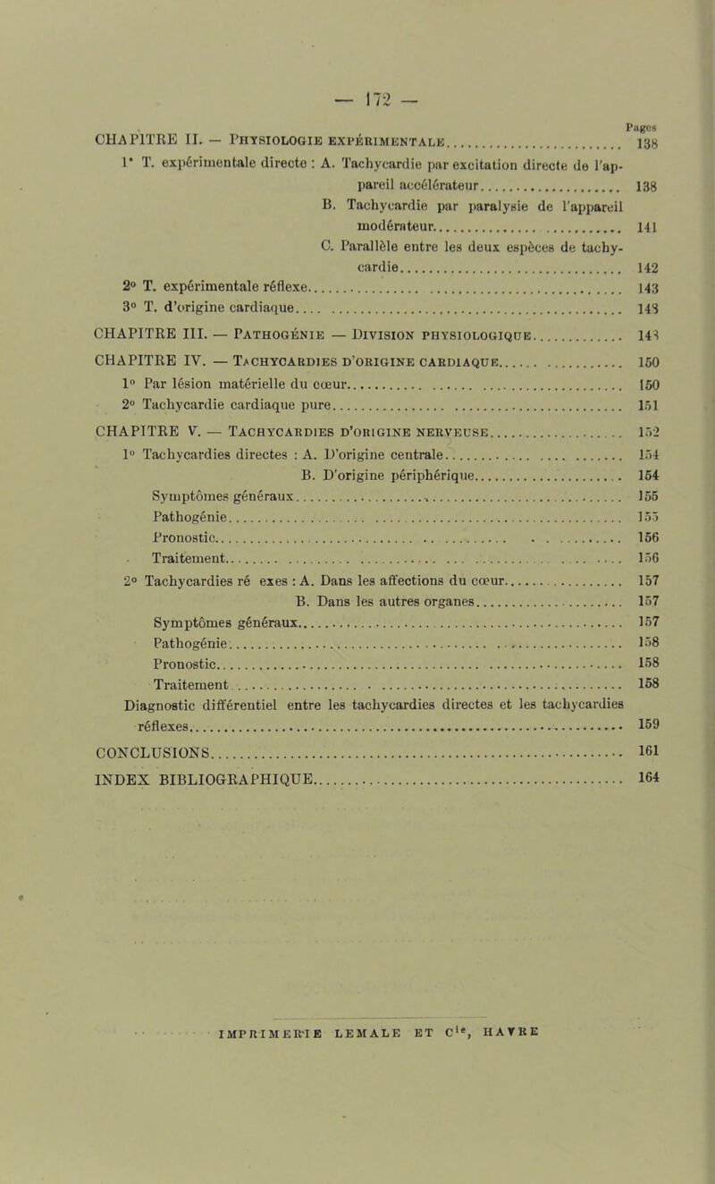 Pages CHAPITRE II. — Physiologie expérimentale 138 1* T. expérimentale directe : A. Tachycardie par excitation directe de l’ap- pareil accélérateur 138 B. Tachycardie par paralysie de l’appareil modérateur 141 C. Parallèle entre les deux espèces de tachy- cardie 142 2° T. expérimentale réflexe 143 3° T. d’origine cardiaque 148 CHAPITRE III. — Pathogénie — Division physiologique 148 CHAPITRE IV. — Tachycardies d’origine cardiaque 150 1° Par lésion matérielle du cœur 150 2° Tachycardie cardiaque pure 151 CHAPITRE V. — Tachycardies d’origine nerveuse 152 1° Tachycardies directes : A. D’origine centrale 154 B. D’origine périphérique 154 Symptômes généraux 155 Pathogénie 155 Pronostic 156 Traitement 156 2° Tachycardies ré exes : A. Dans les affections du cœur 157 B. Dans les autres organes 157 Symptômes généraux 157 Pathogénie . 158 Pronostic 168 Traitement 158 Diagnostic différentiel entre les tachycardies directes et les tachycardies réflexes... 159 CONCLUSIONS 161 INDEX BIBLIOGRAPHIQUE 164 ♦ IMPRIMERIE LE MALE ET C1*, HAVRE