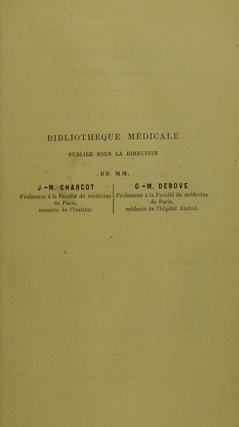 PUBLIÉE SOUS LA DIRECTION DE MM. J.-W. CHARCOT Professeur à la Faculté de médecine de Paris, membre de l'Institut. G'-M. DEBOVE Professeur à la Faculté de médecine de Paris, médecin de l'hôpital Andral. s.