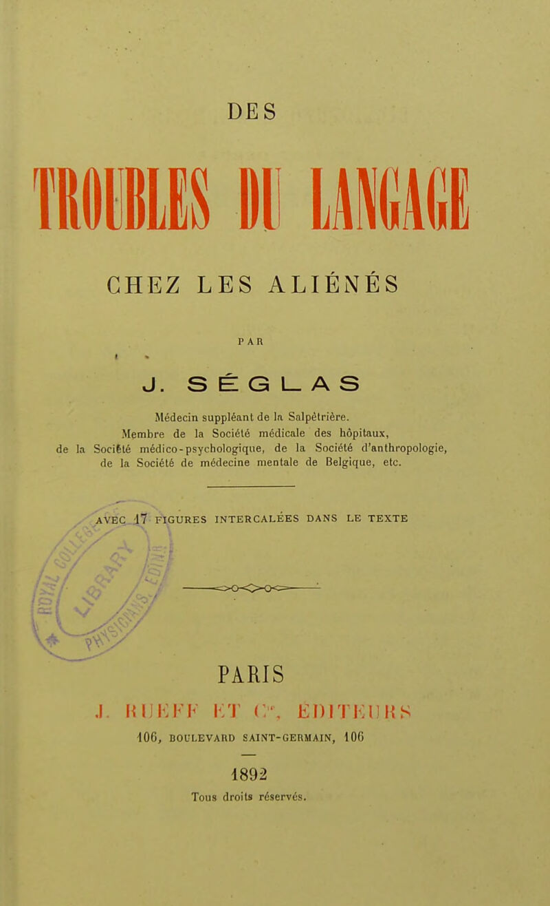 DES CHEZ LES ALIÉNÉS PAR I • J. S É G l_ A S Médecin suppléant de la Salpêlrière. Membre de la Société médicale des hôpitaux, de la Société médico-psychologique, de la Société d'anthropologie, de la Société de médecine mentale de Belgique, etc. PARIS .1. lUJKFF FT C, EDriFlJUS •lOG, DOUI-EVARD SAINT-GERMAIN, 106 1892 Tous droits réservés.