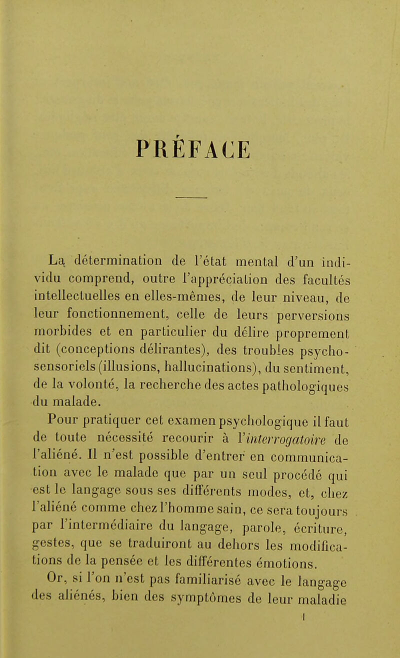 PRÉFACE La détermination de l'état mental d'un indi- vidu comprend, outre l'appréciation des facultés intellectuelles en elles-mêmes, de leur niveau, de leur fonctionnement, celle de leurs perversions morbides et en particulier du délire proprement dit (conceptions délirantes), des troubles psycbo- sensoriels (illusions, hallucinations), du sentiment, de la volonté, la recherche des actes pathologiques du malade. Pour pratiquer cet examen psychologique il faut de toute nécessité recourir à Vinterrogatoire de l'aliéné. Il n'est possible d'entrer en communica- tion avec le malade que par un seul procédé qui est le langage sous ses différents juodes, et, chez l'aliéné comme chez l'homme sain, ce sera toujours par l'intermédiaire du langage, parole, écriture, gestes, que se traduiront au dehors les modilica- tions de la pensée et les différentes émotions. Or, si l'on n'est pas familiarisé avec le langage des aliénés, bien des symptômes de leur maladie ■I