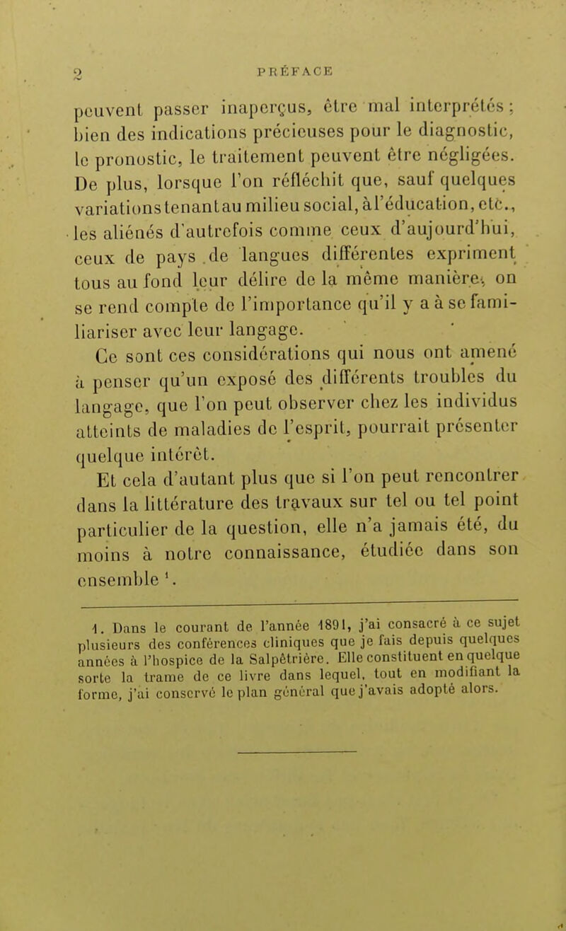 pouvenL passer inaperçus, être mal interprétés: bien des indications précieuses pour le diagnostic, le pronostic, le traitement peuvent être négligées. De plus, lorsque Ton réfléchit que, sauf quelques variationstenantau milieu social, àl'éducalion, etc., les aliénés d'autrefois comme ceux d'aujourd'hui, ceux de pays.de langues différentes expriment tous au fond leur délire de la même manière: on se rend compte de l'importance qu'il y a à se fami- liariser avec leur langage. Ce sont ces considérations qui nous ont amené à penser qu'un exposé des différents troubles du langage, que Ton peut observer chez les individus atteints de maladies de l'esprit, pourrait présenter quelque intérêt. Et cela d'autant plus que si l'on peut rencontrer dans la httérature des travaux sur tel ou tel point particulier de la question, elle n'a jamais été, du moins à notre connaissance, étudiée dans son ensemble '. d. Dans le courant de l'année m\, j'ai consacré à ce sujet plusieurs des conférences cliniques que je fais depuis quelques années à l'hospice de la Salpêtrière. Elle constituent en quelque sorte la trame de ce livre dans lequel, tout en modifiant la l'orme, j'ai conservé le plan général que j'avais adopté alors.