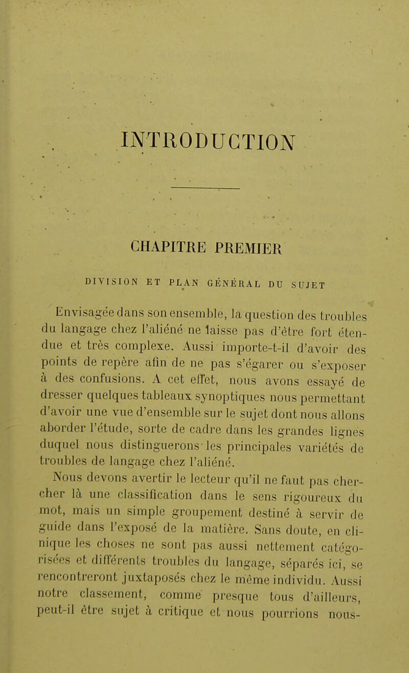 INTRODUCTION CHAPITRE PREMIER DIVISION ET PLAN GÉNÉBAL DU SUJET Envisagée dans son ensemble, la question des troubles du langage chez l'aliéné ne laisse pas d'être fort éten- due et très complexe. Aussi importe-t-il d'avoir des points de repère afin de ne pas s'égarer ou s'exposer à des confusions. A cet effet, nous avons essayé de dresser quelques tableaux synoptiques nous permettant d'avoir une vue d'ensemble sur le sujet dont nous allons aborder l'étude, sorte de cadre dans les grandes lignes duquel nous distinguerons-les principales variétés de troubles de langage chez l'aliéné. Nous devons avertir le lecteur qu'il ne faut pas cher- cher là une classification dans le sens rigoureux du mot, mais un simple groupement destiné à servir de guide dans l'exposé de la matière. Sans doute, en cli- nique les choses ne sont pas aussi nettement catégo- risées et différents troubles du langage, séparés ici, se rencontreront juxtaposés chez le même individu. Aussi notre classement, comme presque tous d'ailleurs, peut-il être sujet à critique et nous pourrions nous-