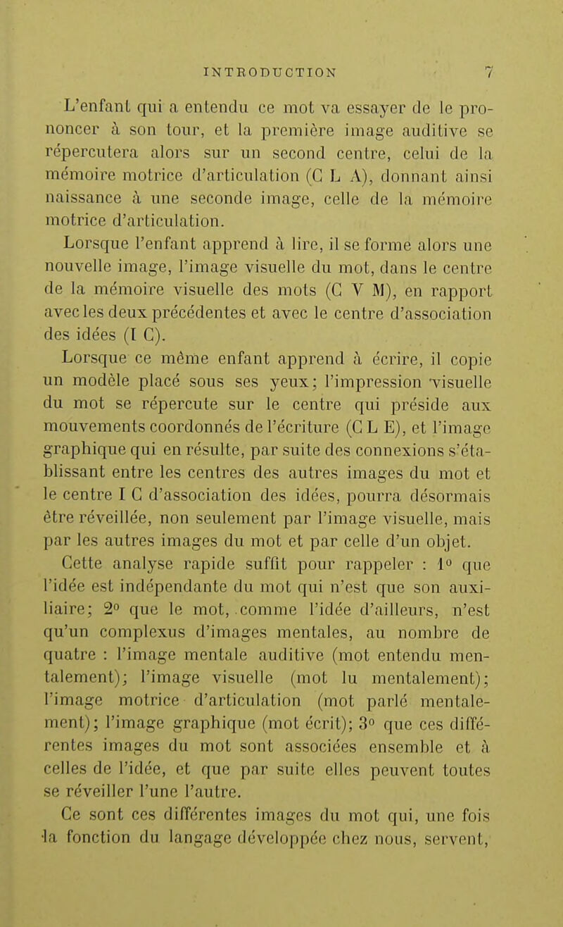 L'enfanL qui a enlendu ce moL va essayer de le pro- noncer à son tour, et la première image auditive se répercutera alors sur un second centre, celui de la mémoire motrice d'articulation (G L \), donnant ainsi naissance cà une seconde image, celle de la mémoire motrice d'articulation. Lorsque l'enfant apprend à lire, il se forme alors une nouvelle image, l'image visuelle du mot, dans le centre de la mémoire visuelle des mots (G V M), en rapport avec les deux précédentes et avec le centre d'association des idées (t G). Lorsque ce même enfant apprend à écrire, il copie un modèle placé sous ses yeux; l'impression *visuelle du mot se répercute sur le centre qui préside aux mouvements coordonnés de l'écriture (CLE), et l'image graphique qui en résulte, par suite des connexions s'éta- blissant entre les centres des autres images du mot et le centre I G d'association des idées, pourra désormais être réveillée, non seulement par l'image visuelle, mais par les autres images du mot et par celle d'un objet. Cette analyse rapide suffit pour rappeler : l^ que l'idée est indépendante du mot qui n'est que son auxi- liaire; 2° que le mot, comme l'idée d'ailleurs, n'est qu'un complexus d'images mentales, au nombre de quatre : l'image mentale auditive (mot entendu men- talement); l'image visuelle (mot lu mentalement); l'image motrice d'articulation (mot parlé mentale- ment); l'image graphique (mot écrit); 3° que ces diffé- rentes images du mot sont associées ensemble et à celles de l'idée, et que par suite elles peuvent toutes se réveiller l'une l'autre. Ce sont ces différentes images du mot qui, une fois •la fonction du langage développée chez nous, servent,