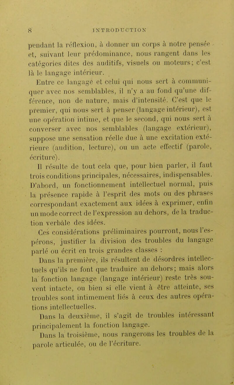 poiidanl la réllexion, à donner un corps à notre pensée et, suivant leur prédominance, nous rangent dans les catégories dites des auditifs, visuels ou moteurs; c'est là le langage intéiieur. Entre ce langage et celui qui nous sert à communi- quer avec nos semblables, il n'y a au fond qu'une dif- férence, non de nature, mais d'intensité. C'est que le premier, qui nous sert à penser (langage intérieur), est une opération intime, et que le second, qui nous sert à converser avec nos semblables (langage extérieur), suppose une sensation réelle due à une excitation exté- rieure (audition, lecture), ou un acte effectif (parole, écriture). Il résulte de tout cela que, pour bien parler, il faut trois conditions principales, nécessaires, indispensables. D'abord, un fonctionnement intellectuel normal, puis la présence rapide à l'esprit des mots ou des phrases correspondant exactement aux idées à exprimer, enfin un mode correct de l'expression au dehors, delà traduc- tion verbale des idées. Ces considérations préliminaires pourront, nous l'es- pérons, justifier la division des troubles du langage parlé ou écrit en trois grandes classes : Dans la première, ils résultent de désordres intellec- tuels qu'ils ne font que traduire au dehors; mais alors la fonction langage (langage intérieur) reste très sou- vent intacte, ou bien si elle vient à être atteinte, ses troubles sont intimement liés à ceux des autres opéra- tions intellectuelles. Dans la deuxième, il s'agit de troubles intéressant principalement la fonction langage. Dans la troisième, nous rangerons les troubles de la parole articulée, ou de l'écriture.