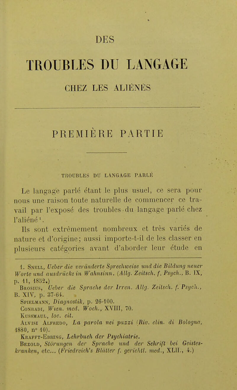 DES TROUBLES DU LANGAGE CHEZ LES ALIÉNÉS PREMIÈRE PARTIE TUOUBLES DU LANGAGE PARLÉ Le langage parlé étant le plus usuel, ce sera pour nous une raison toute naturelle de commencer ce tra- vail par l'exposé des troubles du langage parlé chez l'aliéné'. Ils sont extrêmement nombreux et très variés de nature et d'origine; aussi importe-t-il de les classer en plusieurs catégories avant d'aborder leur étude en 1. Snell, Ueberdie vcràndcrte Sprechweise ^ind die Bildung neucr Worle und ausdrûcke in Wahnsinn. (Allg. Zeitsch. f. Psijch., B. IX, p. 41, 4852.) Brosius, Ueber die Sprache der Irren. Allg. Zeilscli. f. Psych., B. XIV, p. 37-64. Spielmann, Diagnoslik, p. 26-400. CoMiADi, Wien. med. Woch., XVIII, 70. Ku.ssMAur-, loc. cit. Alvisi Alfredo, La parola nei puzzi IRiv. clin, di Bologna, 4880, n» 40). Krafft-Ebrixg, Lehi-buch der Psychiatrie. Bezold, Slorungen der Sprache und der Schrift bei Geistes- Icranken, etc.. (Friedreich's Blàller f. gerichll. med., XLII., 4.)