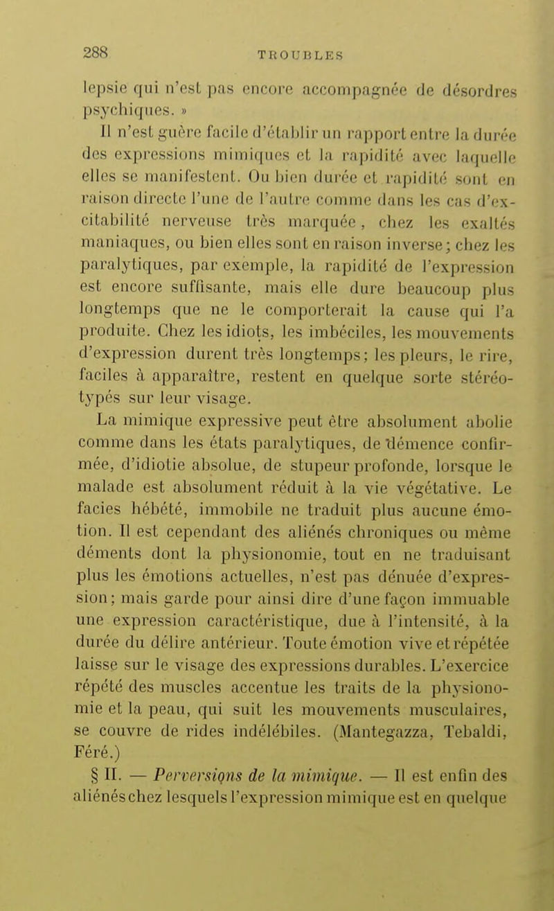 lepsie qui n'est pas encore accompagnée de désordres psychiques. » 11 n'est guère facile d'établir un rapport entre la durée des expressions mimiques et la rapidité avec laquelle elles se manifestent. Ou bien durée et rapidité sont en raison directe l'une de l'autre comme dans les cas d'ex- citabilité nerveuse très marquée, chez les exaltés maniaques, ou bien elles sont en raison inverse; chez les paralytiques, par exemple, la rapidité de l'expression est encore suffisante, mais elle dure beaucoup plus longtemps que ne le comporterait la cause qui l'a produite. Chez les idiots, les imbéciles, les mouvements d'expression durent très longtemps; les pleurs, le rire, faciles à apparaître, restent en quelque sorte stéréo- typés sur leur visage. La mimique expressive peut être absolument abolie comme dans les états paralytiques, de tiémence confir- mée, d'idiotie absolue, de stupeur profonde, lorsque le malade est absolument réduit cà la vie végétative. Le faciès hébété, immobile ne traduit plus aucune émo- tion. Il est cependant des aliénés chroniques ou même déments dont la physionomie, tout en ne traduisant plus les émotions actuelles, n'est pas dénuée d'expres- sion; mais garde pour ainsi dire d'une façon immuable une expression caractéristique, due à l'intensité, à la durée du délire antérieur. Toute émotion vive et répétée laisse sur le visage des expressions durables. L'exercice répété des muscles accentue les traits de la physiono- mie et la peau, qui suit les mouvements musculaires, se couvre de rides indélébiles. (Mantegazza, Tebaldi, Féré.) § IL — Perversions de la mimique. — Il est enfin des aliénés chez lesquels l'expression mimique est en quelque