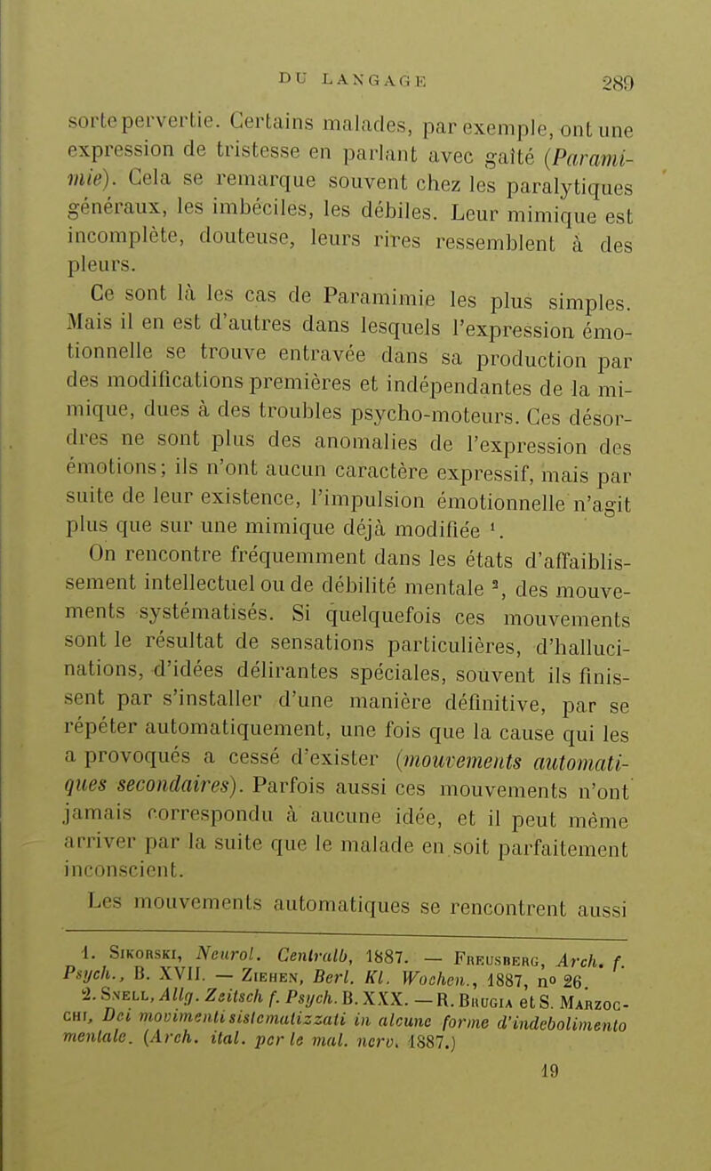 sorte pervertie. Certains malades, par exemple, ont une expression de tristesse en parlant avec gaîté {Parami- mie). Cela se remarque souvent chez les paralytiques généraux, les imbéciles, les débiles. Leur mimique est incomplète, douteuse, leurs rires ressemblent à des pleurs. Ce sont là les cas de Paramimie les plus simples. Mais il en est d'autres dans lesquels l'expression émo- tionnelle se trouve entravée dans sa production par des modifications premières et indépendantes de ia mi- mique, dues k des troubles psycho-moteurs. Ces désor- dres ne sont plus des anomalies de l'expression des émotions; ils n'ont aucun caractère expressif, mais par suite de leur existence, l'impulsion émotionnelle n'agit plus que sur une mimique déjà modifiée '. On rencontre fréquemment dans les états d'affaiblis- sement intellectuel ou de débilité mentale \ des mouve- ments systématisés. Si quelquefois ces mouvements sont le résultat de sensations particulières, d'halluci- nations, d'idées délirantes spéciales, souvent ils finis- sent par s'installer d'une manière définitive, par se répéter automatiquement, une fois que la cause qui les a provoqués a cessé d'exister (mouvements automati- ques secondaires). Parfois aussi ces mouvements n'ont' jamais correspondu à aucune idée, et il peut même arriver par la suite que le malade en soit parfaitement inconscient. Les mouvements automatiques se rencontrent aussi -I. SiKonsKi, Neurol. Cenlralb, 1887. — Fueusberg, Arch. f. Psych., B. XVII. — ZiEHEN, Berl. Kl. Wochen., 1887, n» 26 -1. SsELL, Allf,. Zsilsch f. Psych. B. XXX. - R. Buugia et S. Mahzoc- CHF, Dci movimenlisislemaiizzaU in alcunc forme d'indeboUmento mentale. (Arch. ital. perle mal. ncrv, 1S87.) 19