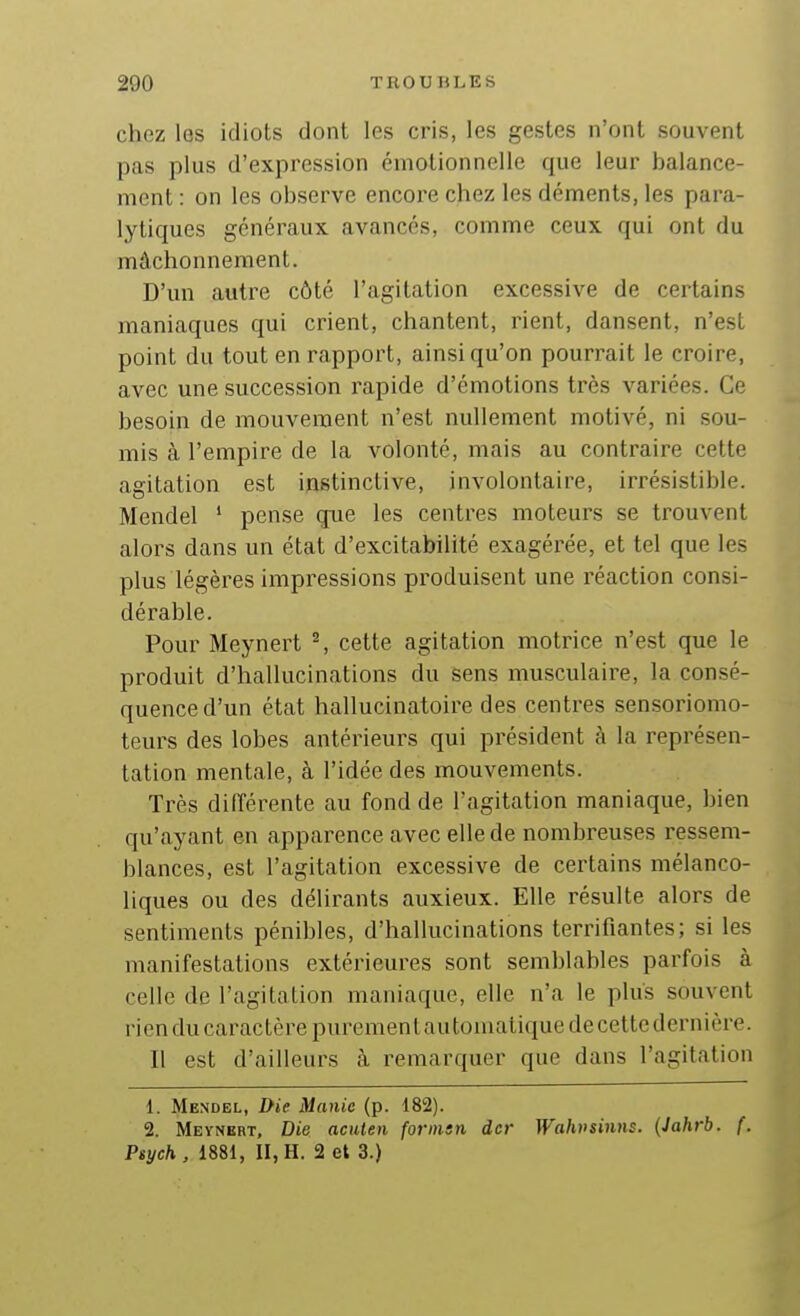chez les idiots dont les cris, les gestes n'ont souvent pas plus d'expression émotionnelle que leur balance- ment : on les observe encore chez les déments, les para- lytiques généraux avancés, comme ceux qui ont du mâchonnement. D'un autre côté l'agitation excessive de certains maniaques qui crient, chantent, rient, dansent, n'est point du tout en rapport, ainsi qu'on pourrait le croire, avec une succession rapide d'émotions très variées. Ce besoin de mouvement n'est nullement motivé, ni sou- mis à l'empire de la volonté, mais au contraire cette agitation est instinctive, involontaire, irrésistible. Mendel ' pense que les centres moteurs se trouvent alors dans un état d'excitabilité exagérée, et tel que les plus légères impressions produisent une réaction consi- dérable. Pour Meynert ^ cette agitation motrice n'est que le produit d'hallucinations du sens musculaire, la consé- quence d'un état hallucinatoire des centres sensoriomo- teurs des lobes antérieurs qui président à la représen- tation mentale, à l'idée des mouvements. Très différente au fond de l'agitation maniaque, bien qu'ayant en apparence avec elle de nombreuses ressem- blances, est l'agitation excessive de certains mélanco- liques ou des délirants auxieux. Elle résulte alors de sentiments pénibles, d'hallucinations terrifiantes; si les manifestations extérieures sont semblables parfois à celle de l'agitation maniaque, elle n'a le plus souvent rien du caractère purement automatique de cettcdernière. Il est d'ailleurs à remarquer que dans l'agitation 1. Mendel, Die Manie (p. 182). 2. Meynert, Die acuten forinsn dcr Wahvsiiins. (Jahrb. f. Psych, 1881, II, H. 2 et 3.)