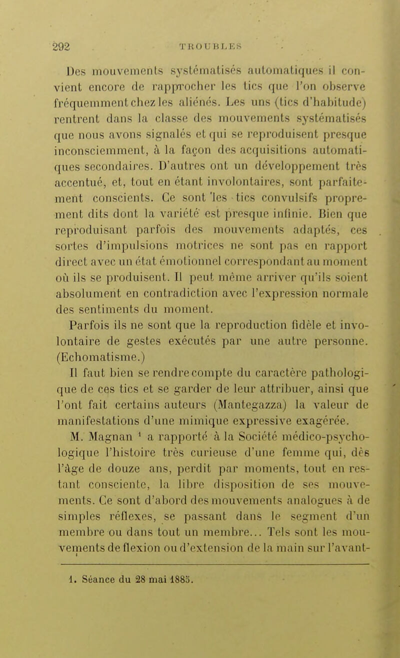 Des mouvemenls s^'stématisés automatiques il con- vient encore de rapprocher les tics que l'on observe fréquemment chez les aliénons. Les uns (tics d'habitude) rentrent dans la classe des mouvements systématisés que nous avons signalés et qui se reproduisent presque inconsciemment, à la façon des acquisitions automati- ques secondaires. D'autres ont un développement très accentué, et, tout en étant involontaires, sont parfaite- ment conscients. Ce sont'les tics convulsifs propre- ment dits dont la variété' est presque infinie. Bien que reproduisant parfois des mouvements adaptés, ces sortes d'impulsions motrices ne sont pas en rapport direct avec un état émotionnel correspondant au moment où ils se produisent. Il peut même arriver qu'ils soient absolument en contradiction avec l'expression normale des sentiments du moment. Parfois ils ne sont que la reproduction fidèle et invo- lontaire de gestes exécutés par une autre personne. (Echomatisme.) Il faut bien se rendre compte du caractère pathologi- que de ces tics et se garder de leur attribuer, ainsi que l'ont fait certains auteurs (Mantegazza) la valeur de manifestations d'une mimique expressive exagérée. M. Magnan ' a rapporté à la Société médico-psycho- logique l'histoire très curieuse d'une femme qui, dès l'âge de douze ans, perdit par moments, tout en res- tant consciente, la libre disposition de ses mouve- ments. Ce sont d'abord des mouvements analogues à de simples réflexes, se passant dans le segment d'un membre ou dans tout un membre... Tels sont les mou- vements de flexion ou d'extension de la main sur l'avant- 1 1. Séance du 28 mai 188o.