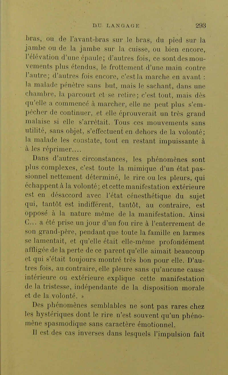 bras, ou de l'avant-bras sur le bras, du pied sur la jambe ou de la jambe sur la cuisse, ou bien encore, l'élévation d'une épaule; d'autres fois, ce sont des mou- vements plus étendus, le frottement d'une main contre l'autre; d'autres fois encore, c'est la marche en avant : la malade pénètre sans but, mais le sachant, dans une chambre, la parcourt et se retire; c'est tout, mais dès qu'elle a commencé à marcher, elle ne peut plus s'em- pécher de continuer, et elle éprouverait un très grand malaise si elle s'arrêtait. Tous ces mouvements sans utiHté, sans objet, s'effectuent en dehors de la volonté; la malade les constate, tout en restant impuissante à à les réprimer Dans d'autres circonstances, les phénomènes sont plus complexes, c'est toute la mimique d'un état pas- sionnel nettement déterminé, le rire ou les pleurs, qui échappent à la volonté; et cette manifestation extérieure est en désaccord avec l'état cénesthétique du sujet qui, tantôt est indifférent, tantôt, au contraire, est opposé à la nature même de la manifestation. Ainsi C. . . a été pri.se un jour d'un fou rire à l'enterrement de son grand-père, pendant que toute la famille en larmes se lamentait, et qu'elle était elle-même profondément affligée de la perte de ce parent qu'elle aimait beaucoup et qui s'était toujours montré très bon pour elle. D'au- tres fois, au contraire, elle pleure sans qu'aucune cause intérieure ou extérieure explique cette manifestation de la tristesse, indépendante de la disposition morale et de la volonté. » Des phénomènes semblables ne sont pas rares chez les hystériques dont le rire n'est souvent qu'un phéno- mène spasmodique sans caractère émotionnel. Il est des cas inverses dans lesquels l'impulsion fait