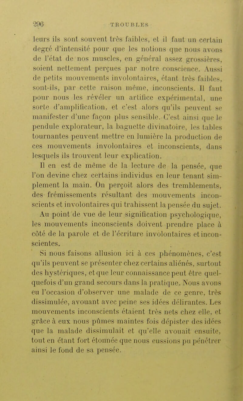 leurs ils sont souvent très faibles, et il faut un certain degré d'intensité pour que les notions que nous avons de l'état de nos muscles, en général assez grossières, soient nettement perçues par notre conscience. Aussi de petits mouvements involontaires, étant très faillies, sont-ils, par cette raison même, inconscients. Il faut pour nous les révéler un artifice expérimental, une sorte d'amplification, et c'est alors qu'ils peuvent se manifester d'une façon plus sensible. C'est ainsi que le pendule explorateur, la baguette divinatoire, les tables tournantes peuvent mettre en lumière la production de ces mouvements involontaires et inconscients, dans lesquels ils trouvent leur explication. Il en est de même de la lecture de la pensée, que l'on devine chez certains individus en leur tenant sim- plement la main. On perçoit alors des tremblements, des frémissements résultant des mouvements incon- scients et involontaires qui trahissent la pensée du sujet. Au point de vue de leur signification psj'chologique, les mouvements inconscients doivent prendre place à côté de la parole et de l'écriture involontaires et incon- scientes. Si nous faisons allusion ici à ces phénomènes, c'est qu'ils peuvent se présenter chez certains aliénés, surtout des hystériques, et que leur connaissance peut être quel- quefois d'un grand secours dans la pratique. Nous avons eu l'occasion d'observer une malade de ce genre, très dissimulée, avouant avec peine ses idées délirantes. Les mouvements inconscients étaient très nets chez elle, et grâce à eux nous pûmes maintes fois dépister des idées que la malade dissimulait et qu'elle avouait ensuite, tout en étant fort étonnée que nous eussions pu pénétrer ainsi le fond de sa pensée.