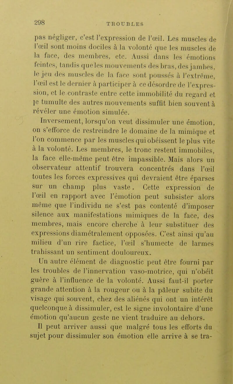 pas négliger, c'est l'expression de l'œil. Les muscles de l'œil sunl moins dociles à la voloiilé que les muscles de la face, des membres, etc. .'Vussi dans les émotions feintes, tandis que les mouvements des bras, des jambos. le jeu des muscles de la face sont poussés à Textrôme, l'œil est le dernier à participer à ce désordre de l'expres- sion, et le contraste entre celte immobilité du regard et ]e tumulte des autres mouvements suffit bien souvent à révéler une émotion simulée. Inversement, lorsqu'on veut dissimuler une émotion, on s'efforce de restreindre le domaine de la mimique et l'on commence par les muscles qui obéissent le plus vite à la volonté. Les membres, le tronc restent immobiles, la face elle-même peut être impassible. Mais alors un observateur attentif trouvera concentrés dans l'œil toutes les forces expressives qui devraient être éparses sur im champ plus vaste. Cette expression de l'œil en rapport avec l'émotion peut subsister alors même que l'individu ne s'est pas contenté d'imposer silence aux manifestations mimiques de la face, des membres, mais encore cherche à leur substituer des expressions diamétralement opposées. C'est ainsi qu'au milieu d'un rire factice, l'œil s'humecte de larmes trahissant un sentiment douloureux. Un autre élément de diagnostic peut être fourni par les troubles de l'innervation vaso-motrice, qui n'obéit guère à l'influence de la volonté. Aussi faut-il porter grande attention à la rougeur ou à la pâleur subite du visage qui souvent, chez des aliénés qui ont un intérêt quelconque à dissimuler, est le signe involontaire d'une émotion qu'aucun geste ne vient traduire au dehors. II peut arriver aussi que malgré tous les efforts du sujet pour dissimuler son émotion elle arrive à se tra-