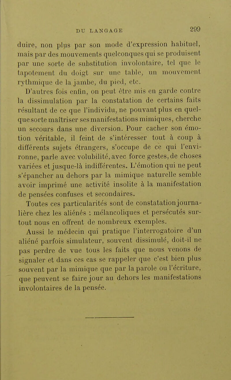 duire, non plus par son mode d'expression habituel, mais par des mouvements quelconques qui se produisent par une sorte de substitution involontaire, tel que le tapotement du doigt sur une table, un mouvement rythmique de la jambe, du pied, etc. D'autres fois enfin, on peut être mis en garde contre la dissimulation par la constatation de certains faits résultant de ce que l'individu, ne pouvant plus en quel- que sorte maîtriser ses manifestations mimiques, cherche un secours dans une diversion. Pour cacher son émo- tion véritable, il feint de s'intéresser tout à coup à différents sujets étrangers, s'occupe de ce qui l'envi- ronne, parle avec volubilité, avec force gestes, de choses variées et jusque-là indifférentes. L'émotion qui ne peut s'épancher au dehors par la mimique naturelle semble avoir imprimé une activité insolite à la manifestation de pensées confuses et secondaires. Toutes ces particularités sont de constatation journa- lière chez les aliénés : mélancoliques et persécutés sur- tout nous en offrent de nombreux exemples. Aussi le médecin qui pratique l'interrogatoire d'un aliéné parfois simulateur, souvent dissimulé, doit-il ne pas perdre de vue tous les faits que nous venons de signaler et dans ces cas se rappeler que c'est bien plus souvent par la mimique que par la parole ou l'écriture, que peuvent se faire jour au dehors les manifestations involontaires de la pensée.