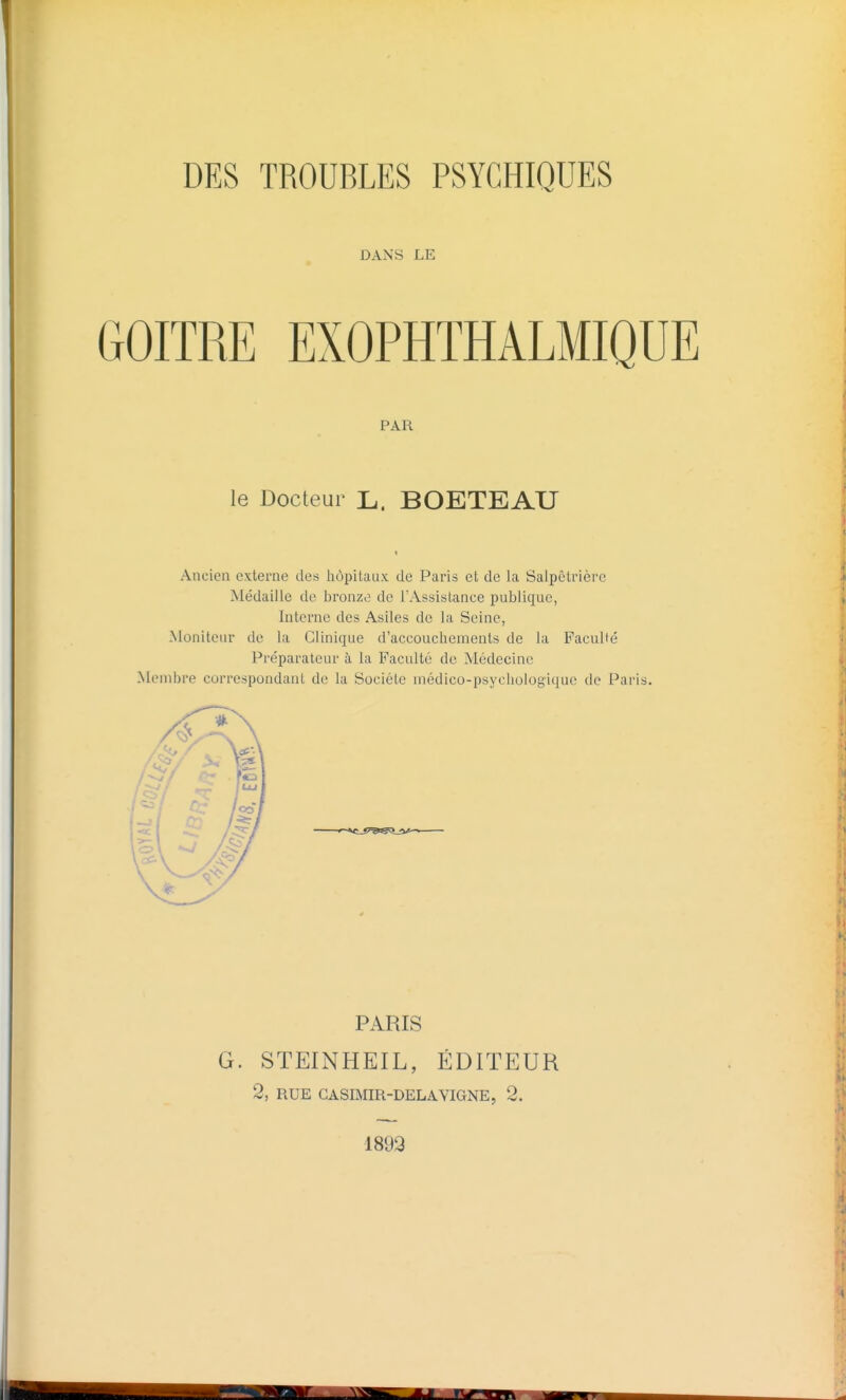 DES TROUBLES PSYCHIQUES DANS LE PAR le Docteur L. BOETEAU Ancien externe des hôpitaux de Paris et de la Salpêtrière Médaille de bronze de IWssistance publique, Interne des Asiles de la Seine, Moniteur de la Clinique d'accouchements de la FacuUé Préparateur à la Faculté de Médecine Membre correspondant de la Société médico-psychologique de Paris. PARIS G. STEINHEIL, ÉDITEUR 2, RUE GASIMIR-DELAVIGNE, 2. 1893