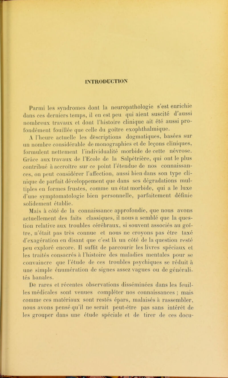 INTRODUCTION Parmi les syndromes dont la neuropathologie s'est enrichie dans ces derniers temps, il en est peu qui aient suscite d aussi nombreux travaux et dont l'iiistoire clinique ait été aussi pro- fondément fouillée que celle du goitre exophthalmique. A l'heure actuelle les descriptions dogmatiques, basées sur un nombre considérable de monographies et de leçons cliniques, formulent nettement l'individualité morbide de cette névrose. Grâce aux travaux de l'Ecole de la Salpêtrière, qui ont le plus contribué à accroître sur ce point l'étendue de nos connaissan- ces, on peut considérer l'affection, aussi bien dans son type cli- nique de parfait développement que dans ses dégradations mul- tiples en formes frustes, comme un état morbide, qui a le luxe d'une symptomatologie bien personnelle, parfaitement définie solidement établie. Mais à côté de la connaissance approfondie, que nous avons actuellement des faits classiques, il nous a semblé que la ques- tion relative aux troubles cérébraux, si souvent associés au goî- Ire, n'était pas très connue et nous ne croyons pas être taxé d'exagération en disant que c'est là un côté de la question resté peu exploré encore. Il suffit de parcourir les livres spéciaux et les traités consacrés h l'iiistoire des maladies mentales pour se convaincre (jue l'étude de ces troubles psychiques se réduit à une simple énumération de signes assez vagues ou de générali- tés banales. De rares et récentes observations disséminées dans les feuil- les médicales sont venues compléter nos connaissances ; mais comme ces matériaux sont restés épars, malaisés à rassembler, nous avons pensé qu'il ne serait peut-être pas sans intérêt de les grouper dans une étude spéciale et de tirer de ces docu- 1