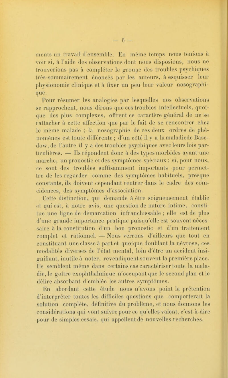 monts un travail d'ensemble. En même temps nous tenions à voir si, à l'aide des observations dont nous disposions, nous ne trouverions pas c\ compléter le groupe des troubles psycbiques très-sommairement énoncés par les auteurs, à esquisser leur physionomie clinique et à fixer un peu leur valeur nosograpbi- que. Pour résumer les analogies par lesquelles nos observations se rapprochent, nous dirons que ces troubles intellectuels, quoi- que des plus complexes, offrent ce caractère général de ne se rattacher à cette afîection que par le fait de se rencontrer ciiez le même malade ; la nosographie de ces deux ordres de phé- nomènes est toute différente ; d'un côté il y a lamaladiede Base- dow, de l'autre il y a des troubles psychiques avec leurs lois par- ticulières. — Ils répondent donc à des types morbides ayant une marche, un pronostic et des symptômes spéciaux ; si, pour nous, ce sont des troubles suffisamment importants pour permet- tre de les regarder comme des symptômes habituels, presque constants, ils doivent cependant rentrer dans le cadre des coïn- cidences, des symptômes d'association. Celte distinction, qui demande à être soigneusement établie et qui est, h notre avis, une question de nature intime, consti- tue une ligne de démarcat ion infranchissable : elle est de plus d'une grande importance pratique puisqu'elle est souvent néces- saire à la constitution d'un bon pronostic et d'un traitement complet et rationnel. — Nous verrons d'ailleurs que tout en constituant une classe à part et quoicjuc doublant la névrose, ces modalités diverses de l'état mental, loin d'être un accident insi- gnifiant, inutile à noter, revendiquent souvent la première place. Ils semblent même dans certains cas caractériser toute la mala- die, le goitre exophthalmique n'occupant que le second plan et le délire absorbant d'emblée les autres symptômes. En abordant cette étude nous n'avons point la prétention d'interpréter toutes les difficiles questions que comporterait la solution complète, définitive du problème, et nous donnons les considérations qui vont suivre pour ce qu'elles valent, c'est-à-dire pour de simples essais, qui appellent de nouvelles recherches.