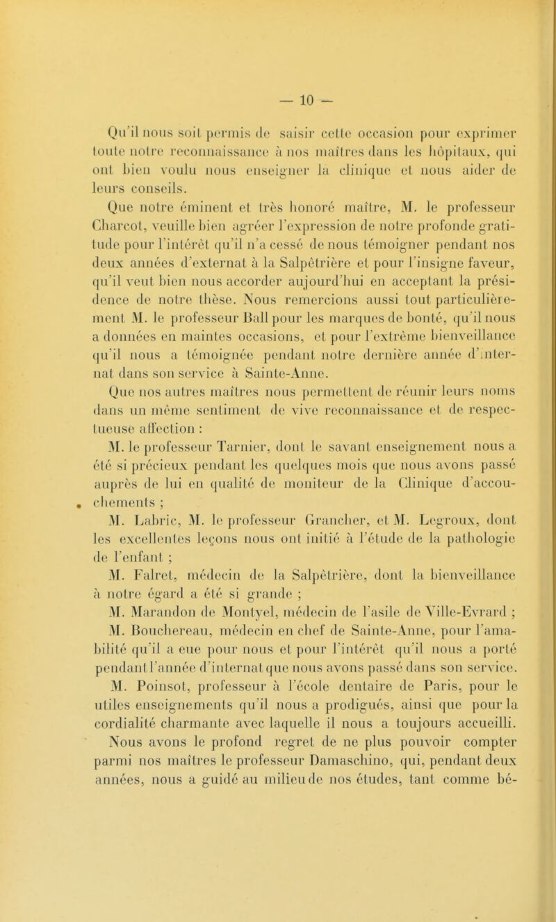 Qu'il nous soil permis do saisir colle occasion pour exprimer toute notre reconnaissance à nos maîtres dans les hôpitaux, qui ont Lien voulu nous enseigner la clinique et nous aider de leurs conseils. Que notre éminent et très honoré maître, M. le professeur Cliarcot, veuille bien agréer l'expression de notre profonde grati- tude pour l'intérêt qu'il n'a cessé de nous témoigner pendant nos deux années d'externat à la Salpêtrière et pour l'insigne faveur, qu'il veut bien nous accorder aujourd'hui en acceptant la prési- dence de notre thèse. Nous remercions aussi tout particulière- ment M. le professeur Bail pour les marques de bonté, qu'il nous a données en maintes occasions, et pour l'extrême bienveillance qu'il nous a témoignée pendant notre dernière aimée d'inter- nat dans son service à Sainte-Anne. Que nos autres maîtres nous permettent de réunir leurs noms dans un même sentiment de vive reconnaissance et de respec- tueuse affection : M. le professeur Tarnier, dont le savant enseignement nous a été si précieux pendant les (juehjues mois que nous avons passé auprès de lui en qualité de moniteur de la Clinique d'accou- . chemenls ; M. Labric, M. le professeur Grancher, et M. Legroux, dont les excellentes leçons nous ont initié à l'étude de la patiiologie de l'enfant ; M. Falret, médecin dv, la Salpêtrière, dont la bienveillance à notre égard a été si grande ; M. Marandon de Montyel, médecin de l'asile de Yille-Evrard ; M. Bouchereau, médecin en chef de Sainte-Anne, pour l'ama- bilité qu'il a eue pour nous et pour l'intérêt qu'il nous a porté pendantl'année d'internat que nous avons passé dans son service. M. Poinsot, professeur à l'école dentaire de Paris, pour le utiles enseignements qu'il nous a prodigués, ainsi que pour la cordialité charmante avec laquelle il nous a toujours accueilli. Nous avons le profond regret de ne plus pouvoir compter parmi nos maîtres le professeur Damaschino, qui, pendant deux années, nous a guidé au milieu de nos études, tant comme bé-