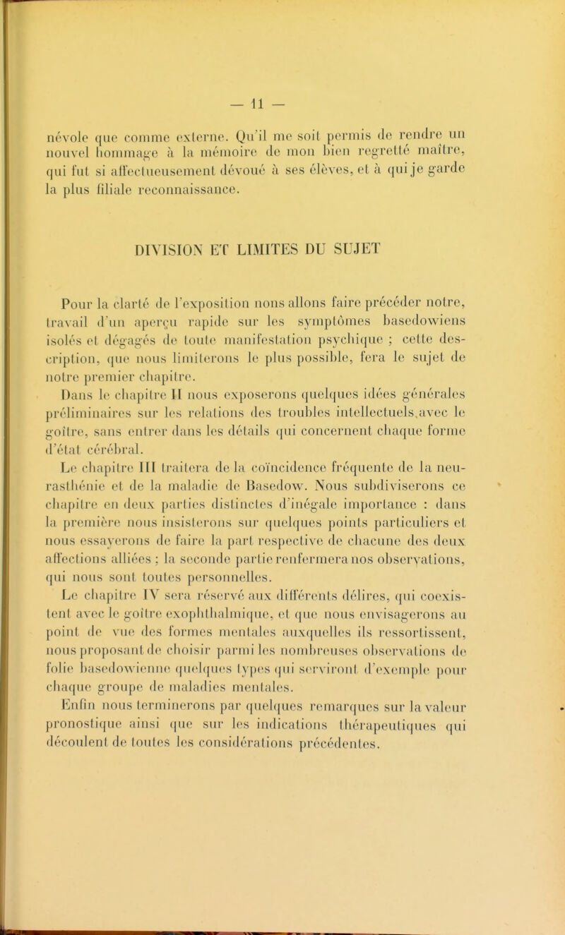 névole que comme externe. Qu'il me soit permis de rendre un nouvel lionimaj^e à la mémoire de mon bien regretté maître, qui fut si affectueusement dévoué à ses élèves, et à qui je garde la plus filiale reconnaissance. DIVISION ET LIMITES DU SUJET Pour la clarté de l'exposition nous allons faire précéder notre, travail d'un aperçu rapide sur les symptômes basedowiens isolés et dégagés de toute manifestation psychique ; cette des- cription, que nous limiterons le plus possible, fera le sujet de notre premier chapitre. Dans le chapitre II nous exposerons quelques idées générales préliminaires sur les relations des troubles intellectuels.avec le goitre, sans entrer dans les détails qui concernent chaque forme d'état cérébral. Le chapitre III traitera de la coïncidence fréquente de la neu- rasthénie et de la maladie de Basedow. Nous subdiviserons ce chapitre en deux parties distinctes d'inégale importance : dans la première nous insisterons sur quelques points particuliers et nous essayerons de faire la part respective de chacune des deux affections alliées ; la seconde partie renfermera nos observations, qui nous sont toutes personnelles. Le chapitre IV sera réservé aux différents délires, qui coexis- tent avec le goitre exoplithalmique, et que nous envisagerons au point de vue des formes mentales auxquelles ils ressortissent, nous proposant de choisir parmi les nombreuses observations de folie basedowienne quelques types qui serviront d'exemple pour chaque groupe de maladies mentales. Enfin nous terminerons par quelques remarques sur la valeur pronostique ainsi que sur les indications thérapeutiques qui découlent de toutes les considérations précédentes.